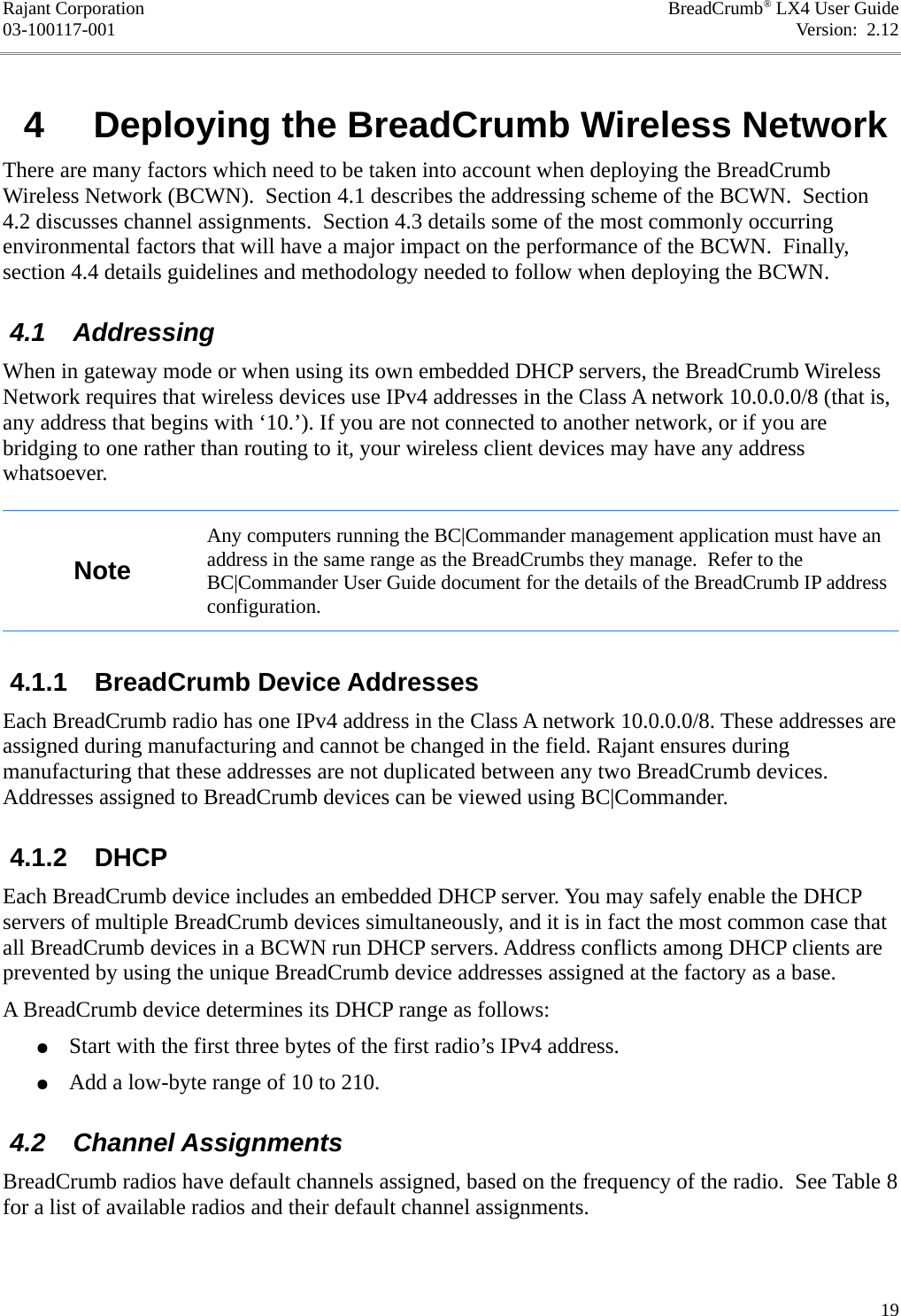 Rajant Corporation BreadCrumb® LX4 User Guide03-100117-001 Version:  2.12 4  Deploying the BreadCrumb Wireless NetworkThere are many factors which need to be taken into account when deploying the BreadCrumb Wireless Network (BCWN).  Section 4.1 describes the addressing scheme of the BCWN.  Section 4.2 discusses channel assignments.  Section 4.3 details some of the most commonly occurring environmental factors that will have a major impact on the performance of the BCWN.  Finally, section 4.4 details guidelines and methodology needed to follow when deploying the BCWN. 4.1  AddressingWhen in gateway mode or when using its own embedded DHCP servers, the BreadCrumb Wireless Network requires that wireless devices use IPv4 addresses in the Class A network 10.0.0.0/8 (that is, any address that begins with ‘10.’). If you are not connected to another network, or if you are bridging to one rather than routing to it, your wireless client devices may have any address whatsoever.NoteAny computers running the BC|Commander management application must have an address in the same range as the BreadCrumbs they manage.  Refer to the BC|Commander User Guide document for the details of the BreadCrumb IP address configuration. 4.1.1  BreadCrumb Device AddressesEach BreadCrumb radio has one IPv4 address in the Class A network 10.0.0.0/8. These addresses are assigned during manufacturing and cannot be changed in the field. Rajant ensures during manufacturing that these addresses are not duplicated between any two BreadCrumb devices. Addresses assigned to BreadCrumb devices can be viewed using BC|Commander. 4.1.2  DHCPEach BreadCrumb device includes an embedded DHCP server. You may safely enable the DHCP servers of multiple BreadCrumb devices simultaneously, and it is in fact the most common case that all BreadCrumb devices in a BCWN run DHCP servers. Address conflicts among DHCP clients are prevented by using the unique BreadCrumb device addresses assigned at the factory as a base.A BreadCrumb device determines its DHCP range as follows:●Start with the first three bytes of the first radio’s IPv4 address.●Add a low-byte range of 10 to 210. 4.2  Channel AssignmentsBreadCrumb radios have default channels assigned, based on the frequency of the radio.  See Table 8 for a list of available radios and their default channel assignments.19