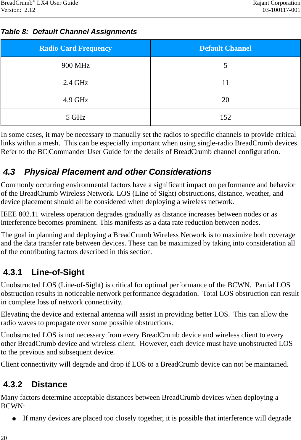 BreadCrumb® LX4 User Guide Rajant CorporationVersion:  2.12 03-100117-001Table 8:  Default Channel AssignmentsRadio Card Frequency Default Channel900 MHz 52.4 GHz 114.9 GHz 205 GHz 152In some cases, it may be necessary to manually set the radios to specific channels to provide critical links within a mesh.  This can be especially important when using single-radio BreadCrumb devices. Refer to the BC|Commander User Guide for the details of BreadCrumb channel configuration. 4.3  Physical Placement and other ConsiderationsCommonly occurring environmental factors have a significant impact on performance and behavior of the BreadCrumb Wireless Network. LOS (Line of Sight) obstructions, distance, weather, and device placement should all be considered when deploying a wireless network. IEEE 802.11 wireless operation degrades gradually as distance increases between nodes or as interference becomes prominent. This manifests as a data rate reduction between nodes. The goal in planning and deploying a BreadCrumb Wireless Network is to maximize both coverage and the data transfer rate between devices. These can be maximized by taking into consideration all of the contributing factors described in this section.  4.3.1  Line-of-SightUnobstructed LOS (Line-of-Sight) is critical for optimal performance of the BCWN.  Partial LOS obstruction results in noticeable network performance degradation.  Total LOS obstruction can result in complete loss of network connectivity.Elevating the device and external antenna will assist in providing better LOS.  This can allow the radio waves to propagate over some possible obstructions.Unobstructed LOS is not necessary from every BreadCrumb device and wireless client to every other BreadCrumb device and wireless client.  However, each device must have unobstructed LOS to the previous and subsequent device.Client connectivity will degrade and drop if LOS to a BreadCrumb device can not be maintained. 4.3.2  DistanceMany factors determine acceptable distances between BreadCrumb devices when deploying a BCWN:●If many devices are placed too closely together, it is possible that interference will degrade 20