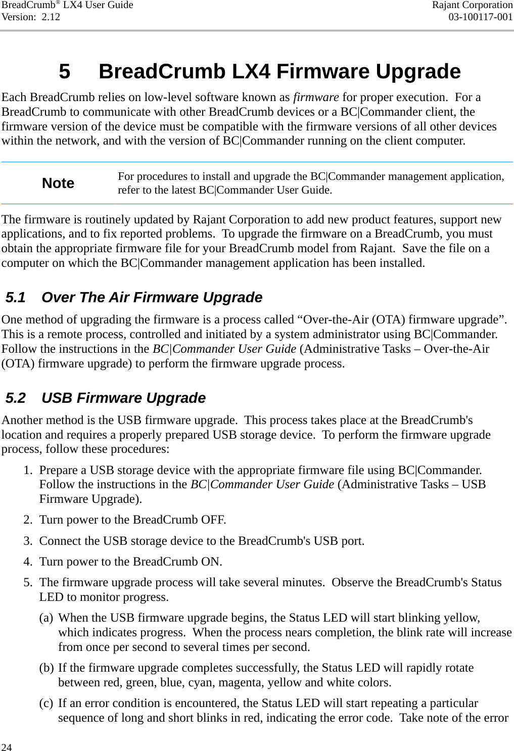 BreadCrumb® LX4 User Guide Rajant CorporationVersion:  2.12 03-100117-001 5  BreadCrumb LX4 Firmware UpgradeEach BreadCrumb relies on low-level software known as firmware for proper execution.  For a BreadCrumb to communicate with other BreadCrumb devices or a BC|Commander client, the firmware version of the device must be compatible with the firmware versions of all other devices within the network, and with the version of BC|Commander running on the client computer.Note For procedures to install and upgrade the BC|Commander management application, refer to the latest BC|Commander User Guide.The firmware is routinely updated by Rajant Corporation to add new product features, support new applications, and to fix reported problems.  To upgrade the firmware on a BreadCrumb, you must obtain the appropriate firmware file for your BreadCrumb model from Rajant.  Save the file on a computer on which the BC|Commander management application has been installed. 5.1  Over The Air Firmware UpgradeOne method of upgrading the firmware is a process called “Over-the-Air (OTA) firmware upgrade”. This is a remote process, controlled and initiated by a system administrator using BC|Commander. Follow the instructions in the BC|Commander User Guide (Administrative Tasks – Over-the-Air (OTA) firmware upgrade) to perform the firmware upgrade process. 5.2  USB Firmware UpgradeAnother method is the USB firmware upgrade.  This process takes place at the BreadCrumb&apos;s location and requires a properly prepared USB storage device.  To perform the firmware upgrade process, follow these procedures: 1. Prepare a USB storage device with the appropriate firmware file using BC|Commander. Follow the instructions in the BC|Commander User Guide (Administrative Tasks – USB Firmware Upgrade). 2. Turn power to the BreadCrumb OFF. 3. Connect the USB storage device to the BreadCrumb&apos;s USB port. 4. Turn power to the BreadCrumb ON. 5. The firmware upgrade process will take several minutes.  Observe the BreadCrumb&apos;s Status LED to monitor progress.(a) When the USB firmware upgrade begins, the Status LED will start blinking yellow, which indicates progress.  When the process nears completion, the blink rate will increase from once per second to several times per second.(b) If the firmware upgrade completes successfully, the Status LED will rapidly rotate between red, green, blue, cyan, magenta, yellow and white colors.(c) If an error condition is encountered, the Status LED will start repeating a particular sequence of long and short blinks in red, indicating the error code.  Take note of the error 24