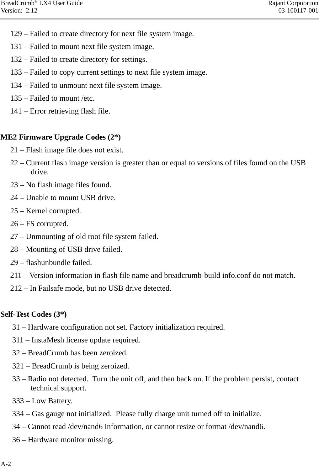 BreadCrumb® LX4 User Guide Rajant CorporationVersion:  2.12 03-100117-001     129 – Failed to create directory for next file system image.     131 – Failed to mount next file system image.     132 – Failed to create directory for settings.     133 – Failed to copy current settings to next file system image.     134 – Failed to unmount next file system image.     135 – Failed to mount /etc.     141 – Error retrieving flash file.ME2 Firmware Upgrade Codes (2*)     21 – Flash image file does not exist.     22 – Current flash image version is greater than or equal to versions of files found on the USB drive.     23 – No flash image files found.     24 – Unable to mount USB drive.     25 – Kernel corrupted.     26 – FS corrupted.     27 – Unmounting of old root file system failed.     28 – Mounting of USB drive failed.     29 – flashunbundle failed.     211 – Version information in flash file name and breadcrumb-build info.conf do not match.     212 – In Failsafe mode, but no USB drive detected.Self-Test Codes (3*)      31 – Hardware configuration not set. Factory initialization required.      311 – InstaMesh license update required.      32 – BreadCrumb has been zeroized.      321 – BreadCrumb is being zeroized.       33 – Radio not detected.  Turn the unit off, and then back on. If the problem persist, contact technical support.      333 – Low Battery.      334 – Gas gauge not initialized.  Please fully charge unit turned off to initialize.      34 – Cannot read /dev/nand6 information, or cannot resize or format /dev/nand6.      36 – Hardware monitor missing.A-2