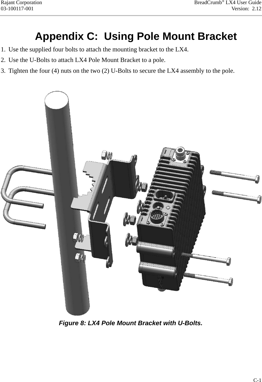 Rajant Corporation BreadCrumb® LX4 User Guide03-100117-001 Version:  2.12Appendix C:  Using Pole Mount Bracket1. Use the supplied four bolts to attach the mounting bracket to the LX4.2. Use the U-Bolts to attach LX4 Pole Mount Bracket to a pole.3. Tighten the four (4) nuts on the two (2) U-Bolts to secure the LX4 assembly to the pole.C-1Figure 8: LX4 Pole Mount Bracket with U-Bolts.