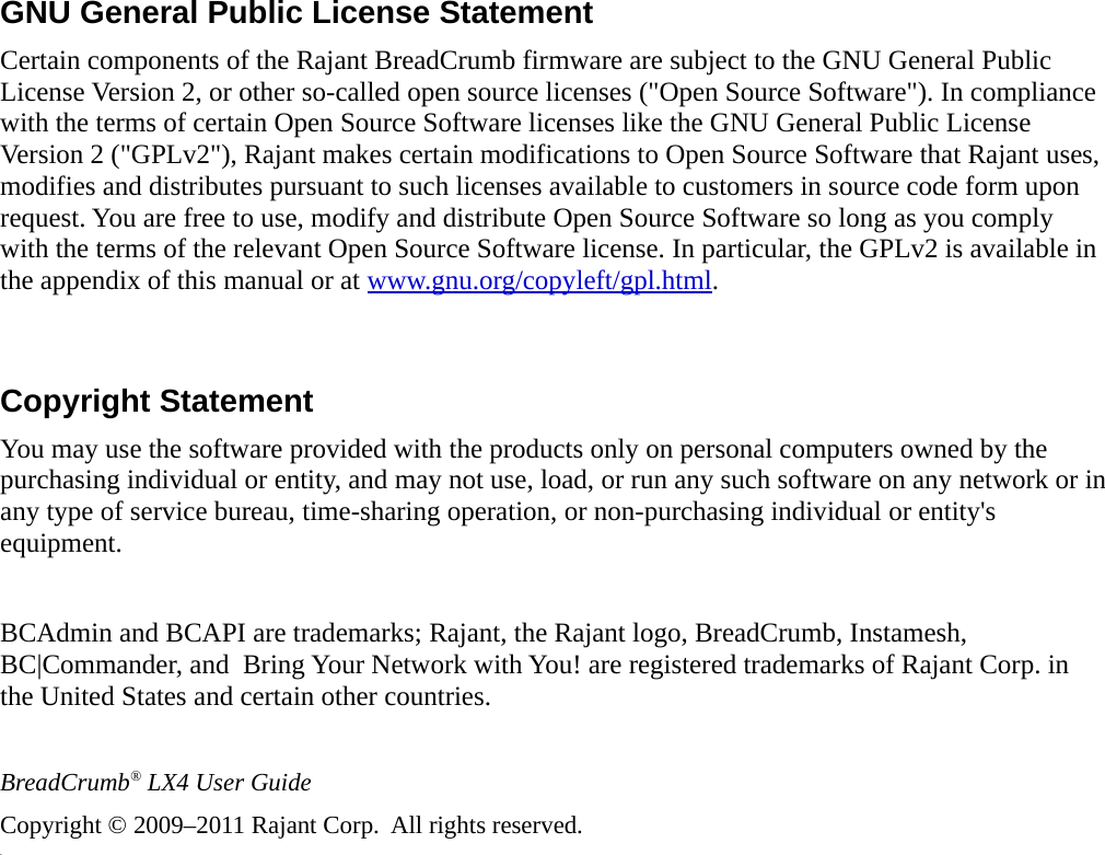 GNU General Public License StatementCertain components of the Rajant BreadCrumb firmware are subject to the GNU General Public License Version 2, or other so-called open source licenses (&quot;Open Source Software&quot;). In compliance with the terms of certain Open Source Software licenses like the GNU General Public License Version 2 (&quot;GPLv2&quot;), Rajant makes certain modifications to Open Source Software that Rajant uses, modifies and distributes pursuant to such licenses available to customers in source code form upon request. You are free to use, modify and distribute Open Source Software so long as you comply with the terms of the relevant Open Source Software license. In particular, the GPLv2 is available in the appendix of this manual or at www.gnu.org/copyleft/gpl.html.Copyright StatementYou may use the software provided with the products only on personal computers owned by the purchasing individual or entity, and may not use, load, or run any such software on any network or in any type of service bureau, time-sharing operation, or non-purchasing individual or entity&apos;s equipment.BCAdmin and BCAPI are trademarks; Rajant, the Rajant logo, BreadCrumb, Instamesh, BC|Commander, and  Bring Your Network with You! are registered trademarks of Rajant Corp. in the United States and certain other countries.BreadCrumb® LX4 User GuideCopyright © 2009–2011 Rajant Corp.  All rights reserved.v