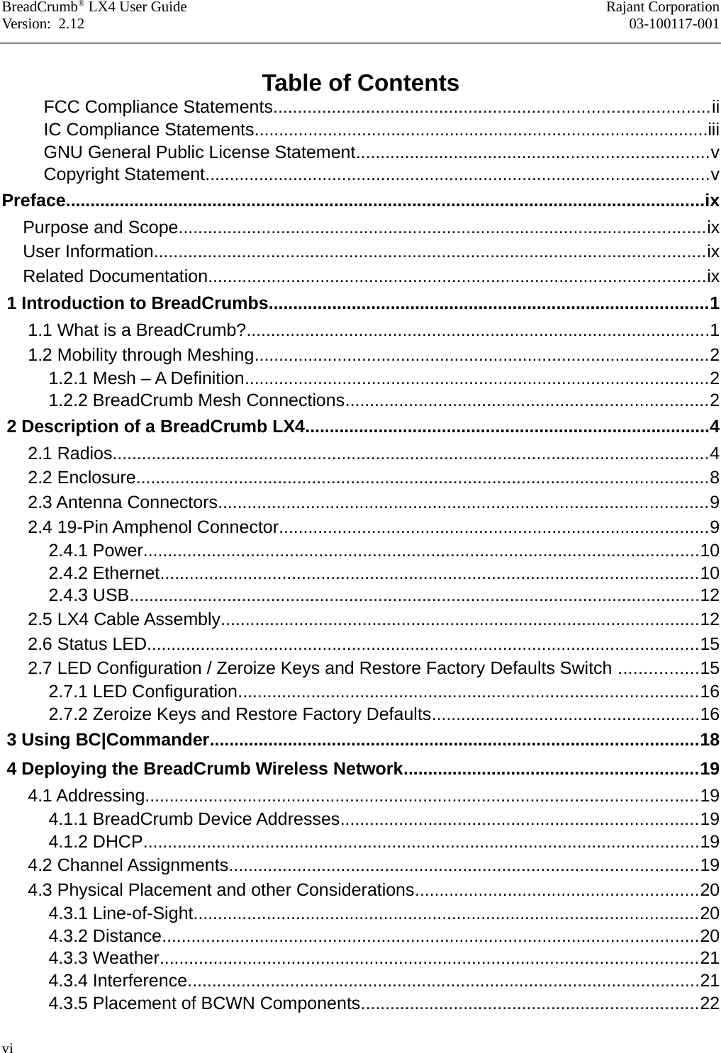BreadCrumb® LX4 User Guide Rajant CorporationVersion:  2.12 03-100117-001Table of ContentsFCC Compliance Statements.........................................................................................iiIC Compliance Statements.............................................................................................iiiGNU General Public License Statement........................................................................vCopyright Statement.......................................................................................................vPreface...................................................................................................................................ixPurpose and Scope............................................................................................................ixUser Information.................................................................................................................ixRelated Documentation......................................................................................................ix 1 Introduction to BreadCrumbs..........................................................................................1 1.1 What is a BreadCrumb?...............................................................................................1 1.2 Mobility through Meshing.............................................................................................2 1.2.1 Mesh – A Definition...............................................................................................2 1.2.2 BreadCrumb Mesh Connections..........................................................................2 2 Description of a BreadCrumb LX4...................................................................................4 2.1 Radios..........................................................................................................................4 2.2 Enclosure.....................................................................................................................8 2.3 Antenna Connectors....................................................................................................9 2.4 19-Pin Amphenol Connector........................................................................................9 2.4.1 Power..................................................................................................................10 2.4.2 Ethernet..............................................................................................................10 2.4.3 USB.....................................................................................................................12 2.5 LX4 Cable Assembly..................................................................................................12 2.6 Status LED.................................................................................................................15 2.7 LED Configuration / Zeroize Keys and Restore Factory Defaults Switch ................15 2.7.1 LED Configuration..............................................................................................16 2.7.2 Zeroize Keys and Restore Factory Defaults.......................................................16 3 Using BC|Commander....................................................................................................18 4 Deploying the BreadCrumb Wireless Network............................................................19 4.1 Addressing.................................................................................................................19 4.1.1 BreadCrumb Device Addresses.........................................................................19 4.1.2 DHCP..................................................................................................................19 4.2 Channel Assignments................................................................................................19 4.3 Physical Placement and other Considerations..........................................................20 4.3.1 Line-of-Sight.......................................................................................................20 4.3.2 Distance..............................................................................................................20 4.3.3 Weather..............................................................................................................21 4.3.4 Interference.........................................................................................................21 4.3.5 Placement of BCWN Components.....................................................................22vi