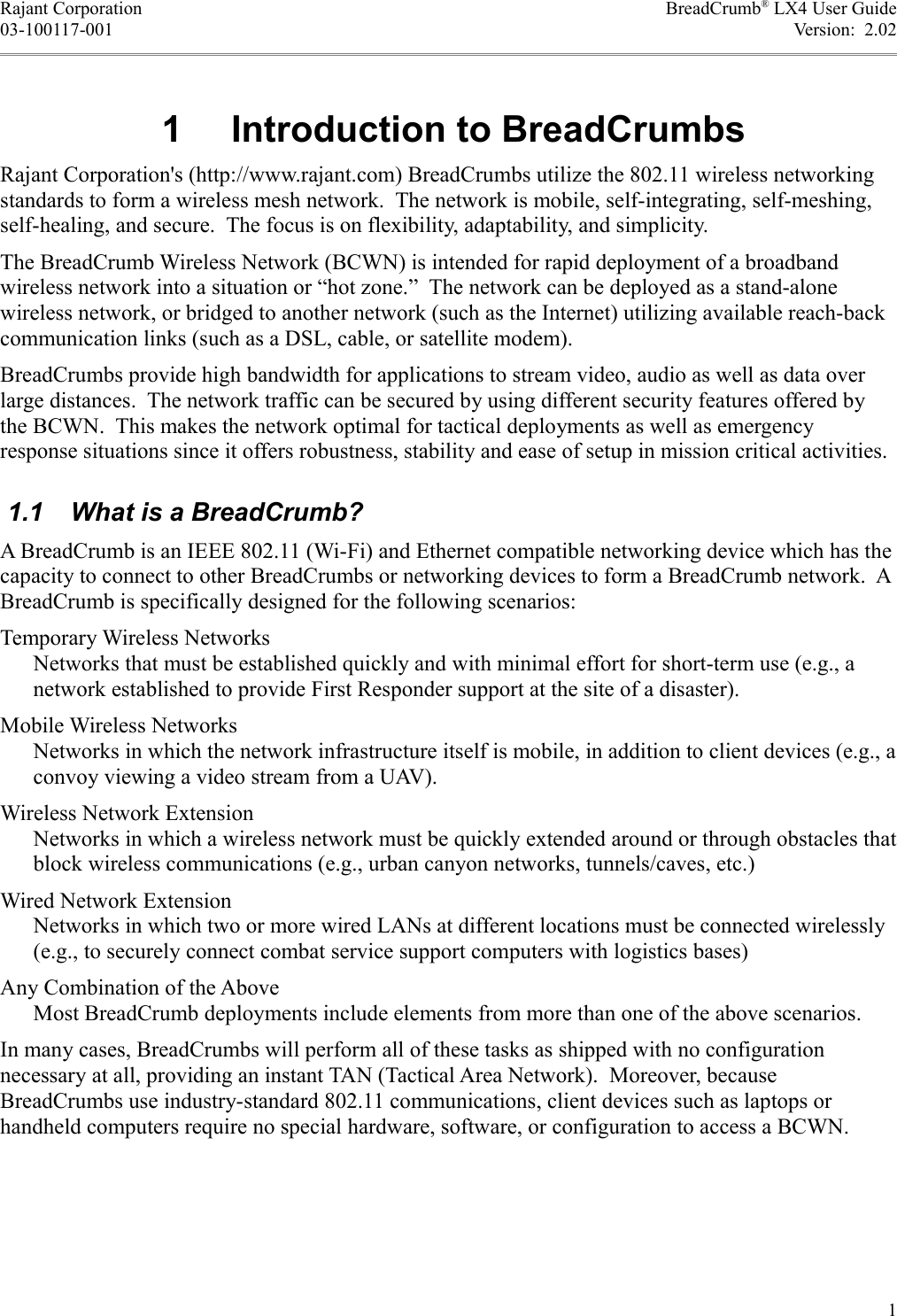 Rajant Corporation BreadCrumb® LX4 User Guide03-100117-001 Version:  2.02 1  Introduction to BreadCrumbsRajant Corporation&apos;s (http://www.rajant.com) BreadCrumbs utilize the 802.11 wireless networking standards to form a wireless mesh network.  The network is mobile, self-integrating, self-meshing, self-healing, and secure.  The focus is on flexibility, adaptability, and simplicity.The BreadCrumb Wireless Network (BCWN) is intended for rapid deployment of a broadband wireless network into a situation or “hot zone.”  The network can be deployed as a stand-alone wireless network, or bridged to another network (such as the Internet) utilizing available reach-back communication links (such as a DSL, cable, or satellite modem).BreadCrumbs provide high bandwidth for applications to stream video, audio as well as data over large distances.  The network traffic can be secured by using different security features offered by the BCWN.  This makes the network optimal for tactical deployments as well as emergency response situations since it offers robustness, stability and ease of setup in mission critical activities. 1.1  What is a BreadCrumb?A BreadCrumb is an IEEE 802.11 (Wi-Fi) and Ethernet compatible networking device which has the capacity to connect to other BreadCrumbs or networking devices to form a BreadCrumb network.  A BreadCrumb is specifically designed for the following scenarios:Temporary Wireless NetworksNetworks that must be established quickly and with minimal effort for short-term use (e.g., a network established to provide First Responder support at the site of a disaster).Mobile Wireless NetworksNetworks in which the network infrastructure itself is mobile, in addition to client devices (e.g., a convoy viewing a video stream from a UAV).Wireless Network ExtensionNetworks in which a wireless network must be quickly extended around or through obstacles that block wireless communications (e.g., urban canyon networks, tunnels/caves, etc.)Wired Network ExtensionNetworks in which two or more wired LANs at different locations must be connected wirelessly (e.g., to securely connect combat service support computers with logistics bases)Any Combination of the AboveMost BreadCrumb deployments include elements from more than one of the above scenarios.In many cases, BreadCrumbs will perform all of these tasks as shipped with no configuration necessary at all, providing an instant TAN (Tactical Area Network).  Moreover, because BreadCrumbs use industry-standard 802.11 communications, client devices such as laptops or handheld computers require no special hardware, software, or configuration to access a BCWN.1