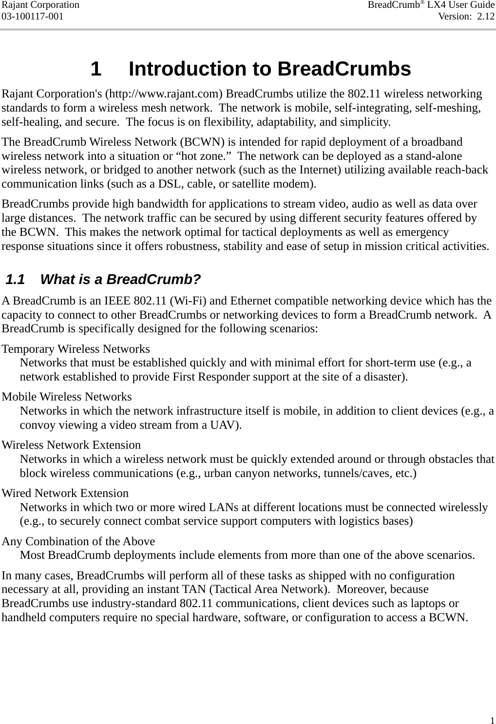 Rajant Corporation BreadCrumb® LX4 User Guide03-100117-001 Version:  2.12 1  Introduction to BreadCrumbsRajant Corporation&apos;s (http://www.rajant.com) BreadCrumbs utilize the 802.11 wireless networking standards to form a wireless mesh network.  The network is mobile, self-integrating, self-meshing, self-healing, and secure.  The focus is on flexibility, adaptability, and simplicity.The BreadCrumb Wireless Network (BCWN) is intended for rapid deployment of a broadband wireless network into a situation or “hot zone.”  The network can be deployed as a stand-alone wireless network, or bridged to another network (such as the Internet) utilizing available reach-back communication links (such as a DSL, cable, or satellite modem).BreadCrumbs provide high bandwidth for applications to stream video, audio as well as data over large distances.  The network traffic can be secured by using different security features offered by the BCWN.  This makes the network optimal for tactical deployments as well as emergency response situations since it offers robustness, stability and ease of setup in mission critical activities. 1.1  What is a BreadCrumb?A BreadCrumb is an IEEE 802.11 (Wi-Fi) and Ethernet compatible networking device which has the capacity to connect to other BreadCrumbs or networking devices to form a BreadCrumb network.  A BreadCrumb is specifically designed for the following scenarios:Temporary Wireless NetworksNetworks that must be established quickly and with minimal effort for short-term use (e.g., a network established to provide First Responder support at the site of a disaster).Mobile Wireless NetworksNetworks in which the network infrastructure itself is mobile, in addition to client devices (e.g., a convoy viewing a video stream from a UAV).Wireless Network ExtensionNetworks in which a wireless network must be quickly extended around or through obstacles that block wireless communications (e.g., urban canyon networks, tunnels/caves, etc.)Wired Network ExtensionNetworks in which two or more wired LANs at different locations must be connected wirelessly (e.g., to securely connect combat service support computers with logistics bases)Any Combination of the AboveMost BreadCrumb deployments include elements from more than one of the above scenarios.In many cases, BreadCrumbs will perform all of these tasks as shipped with no configuration necessary at all, providing an instant TAN (Tactical Area Network).  Moreover, because BreadCrumbs use industry-standard 802.11 communications, client devices such as laptops or handheld computers require no special hardware, software, or configuration to access a BCWN.1