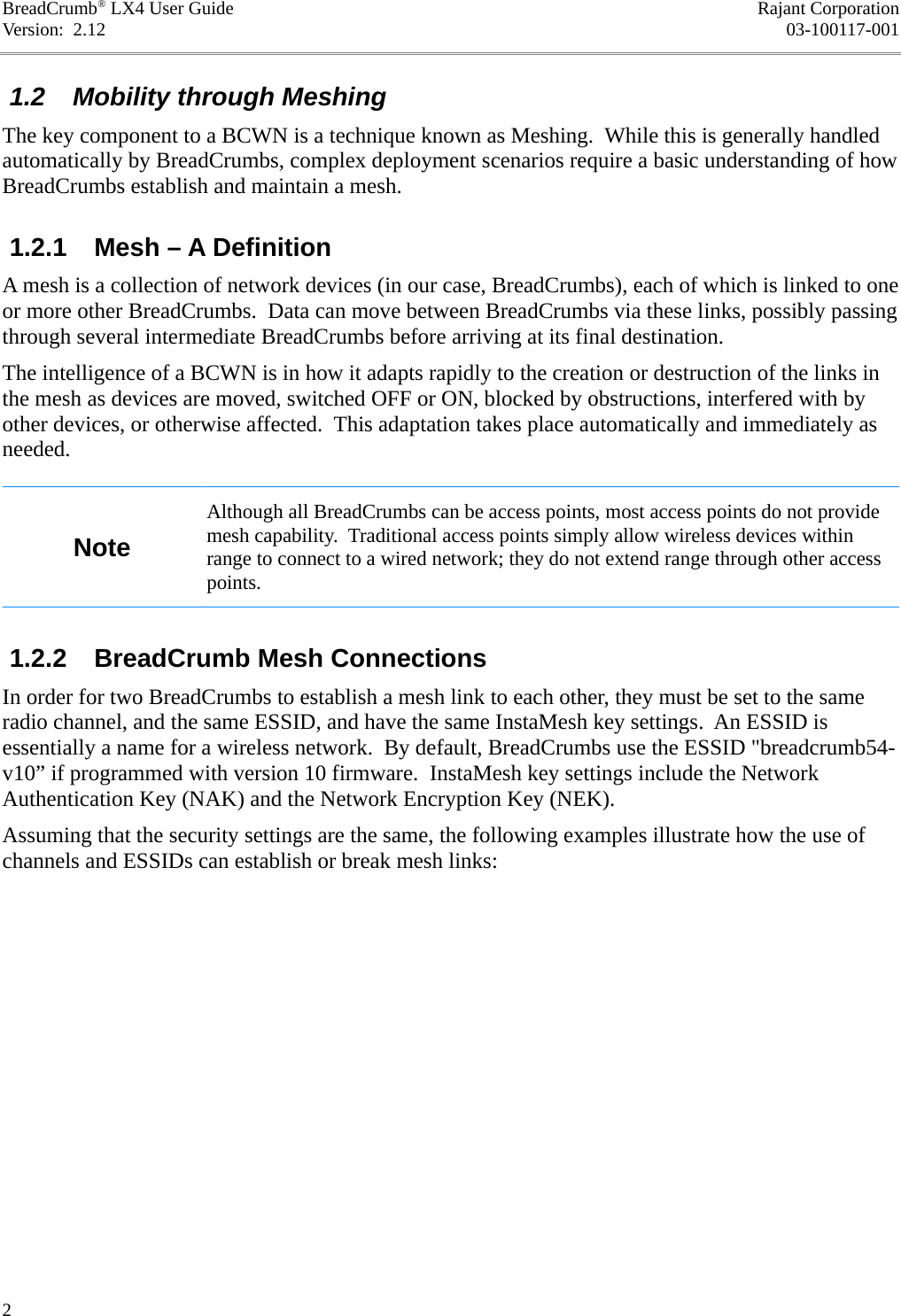 BreadCrumb® LX4 User Guide Rajant CorporationVersion:  2.12 03-100117-001 1.2  Mobility through MeshingThe key component to a BCWN is a technique known as Meshing.  While this is generally handled automatically by BreadCrumbs, complex deployment scenarios require a basic understanding of how BreadCrumbs establish and maintain a mesh. 1.2.1  Mesh – A DefinitionA mesh is a collection of network devices (in our case, BreadCrumbs), each of which is linked to one or more other BreadCrumbs.  Data can move between BreadCrumbs via these links, possibly passing through several intermediate BreadCrumbs before arriving at its final destination.The intelligence of a BCWN is in how it adapts rapidly to the creation or destruction of the links in the mesh as devices are moved, switched OFF or ON, blocked by obstructions, interfered with by other devices, or otherwise affected.  This adaptation takes place automatically and immediately as needed.NoteAlthough all BreadCrumbs can be access points, most access points do not provide mesh capability.  Traditional access points simply allow wireless devices within range to connect to a wired network; they do not extend range through other access points. 1.2.2  BreadCrumb Mesh ConnectionsIn order for two BreadCrumbs to establish a mesh link to each other, they must be set to the same radio channel, and the same ESSID, and have the same InstaMesh key settings.  An ESSID is essentially a name for a wireless network.  By default, BreadCrumbs use the ESSID &quot;breadcrumb54-v10” if programmed with version 10 firmware.  InstaMesh key settings include the Network Authentication Key (NAK) and the Network Encryption Key (NEK).Assuming that the security settings are the same, the following examples illustrate how the use of channels and ESSIDs can establish or break mesh links:2