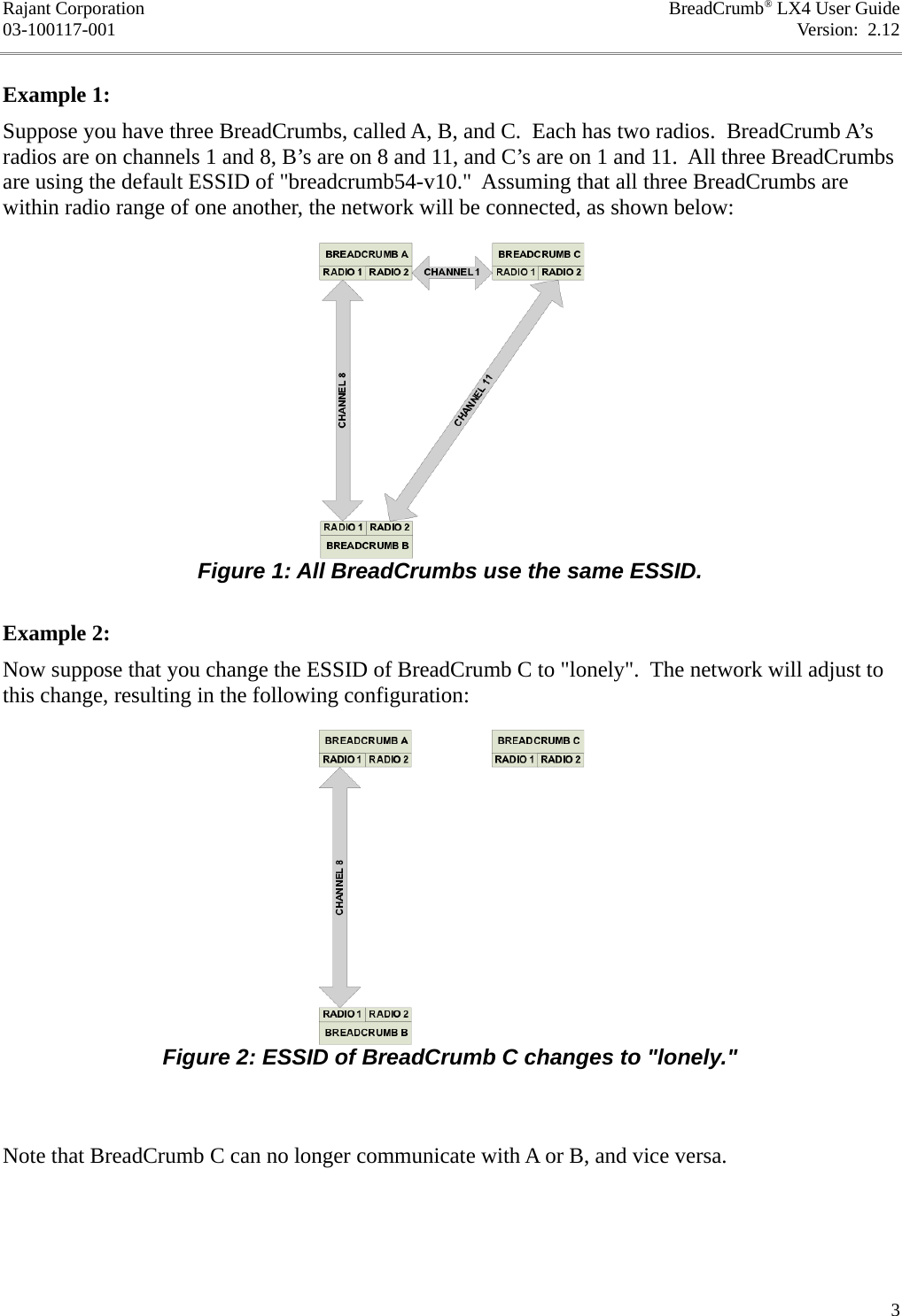 Rajant Corporation BreadCrumb® LX4 User Guide03-100117-001 Version:  2.12Example 1:Suppose you have three BreadCrumbs, called A, B, and C.  Each has two radios.  BreadCrumb A’s radios are on channels 1 and 8, B’s are on 8 and 11, and C’s are on 1 and 11.  All three BreadCrumbs are using the default ESSID of &quot;breadcrumb54-v10.&quot;  Assuming that all three BreadCrumbs are within radio range of one another, the network will be connected, as shown below:Example 2:Now suppose that you change the ESSID of BreadCrumb C to &quot;lonely&quot;.  The network will adjust to this change, resulting in the following configuration:Note that BreadCrumb C can no longer communicate with A or B, and vice versa.3Figure 1: All BreadCrumbs use the same ESSID.Figure 2: ESSID of BreadCrumb C changes to &quot;lonely.&quot;