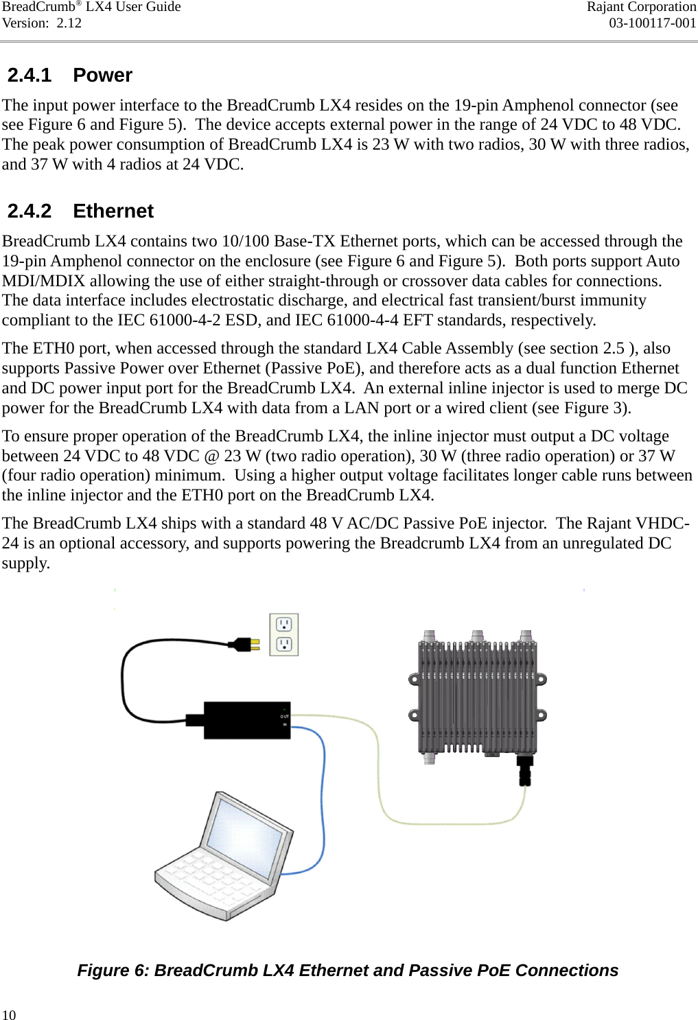 BreadCrumb® LX4 User Guide Rajant CorporationVersion:  2.12 03-100117-001 2.4.1  PowerThe input power interface to the BreadCrumb LX4 resides on the 19-pin Amphenol connector (see see Figure 6 and Figure 5).  The device accepts external power in the range of 24 VDC to 48 VDC. The peak power consumption of BreadCrumb LX4 is 23 W with two radios, 30 W with three radios, and 37 W with 4 radios at 24 VDC. 2.4.2  EthernetBreadCrumb LX4 contains two 10/100 Base-TX Ethernet ports, which can be accessed through the 19-pin Amphenol connector on the enclosure (see Figure 6 and Figure 5).  Both ports support Auto MDI/MDIX allowing the use of either straight-through or crossover data cables for connections. The data interface includes electrostatic discharge, and electrical fast transient/burst immunity compliant to the IEC 61000-4-2 ESD, and IEC 61000-4-4 EFT standards, respectively.The ETH0 port, when accessed through the standard LX4 Cable Assembly (see section 2.5 ), also supports Passive Power over Ethernet (Passive PoE), and therefore acts as a dual function Ethernet and DC power input port for the BreadCrumb LX4.  An external inline injector is used to merge DC power for the BreadCrumb LX4 with data from a LAN port or a wired client (see Figure 3).To ensure proper operation of the BreadCrumb LX4, the inline injector must output a DC voltage between 24 VDC to 48 VDC @ 23 W (two radio operation), 30 W (three radio operation) or 37 W (four radio operation) minimum.  Using a higher output voltage facilitates longer cable runs between the inline injector and the ETH0 port on the BreadCrumb LX4.The BreadCrumb LX4 ships with a standard 48 V AC/DC Passive PoE injector.  The Rajant VHDC-24 is an optional accessory, and supports powering the Breadcrumb LX4 from an unregulated DC supply.10Figure 6: BreadCrumb LX4 Ethernet and Passive PoE Connections