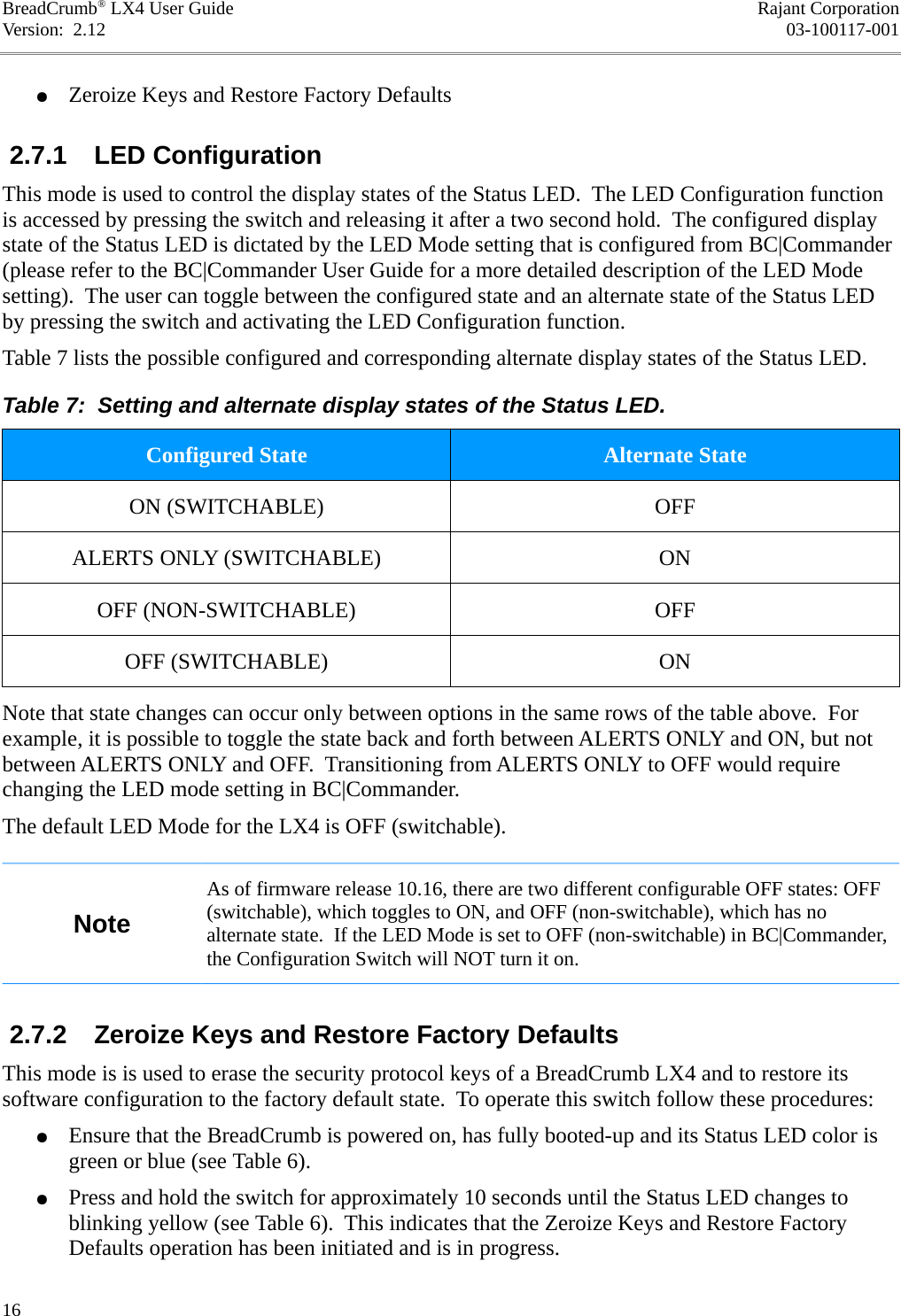 BreadCrumb® LX4 User Guide Rajant CorporationVersion:  2.12 03-100117-001●Zeroize Keys and Restore Factory Defaults 2.7.1  LED ConfigurationThis mode is used to control the display states of the Status LED.  The LED Configuration function is accessed by pressing the switch and releasing it after a two second hold.  The configured display state of the Status LED is dictated by the LED Mode setting that is configured from BC|Commander (please refer to the BC|Commander User Guide for a more detailed description of the LED Mode setting).  The user can toggle between the configured state and an alternate state of the Status LED by pressing the switch and activating the LED Configuration function.Table 7 lists the possible configured and corresponding alternate display states of the Status LED.Table 7:  Setting and alternate display states of the Status LED.Configured State Alternate StateON (SWITCHABLE) OFFALERTS ONLY (SWITCHABLE) ONOFF (NON-SWITCHABLE) OFFOFF (SWITCHABLE) ONNote that state changes can occur only between options in the same rows of the table above.  For example, it is possible to toggle the state back and forth between ALERTS ONLY and ON, but not between ALERTS ONLY and OFF.  Transitioning from ALERTS ONLY to OFF would require changing the LED mode setting in BC|Commander.The default LED Mode for the LX4 is OFF (switchable).NoteAs of firmware release 10.16, there are two different configurable OFF states: OFF (switchable), which toggles to ON, and OFF (non-switchable), which has no alternate state.  If the LED Mode is set to OFF (non-switchable) in BC|Commander, the Configuration Switch will NOT turn it on. 2.7.2  Zeroize Keys and Restore Factory DefaultsThis mode is is used to erase the security protocol keys of a BreadCrumb LX4 and to restore its software configuration to the factory default state.  To operate this switch follow these procedures:●Ensure that the BreadCrumb is powered on, has fully booted-up and its Status LED color is green or blue (see Table 6).●Press and hold the switch for approximately 10 seconds until the Status LED changes to blinking yellow (see Table 6).  This indicates that the Zeroize Keys and Restore Factory Defaults operation has been initiated and is in progress.16