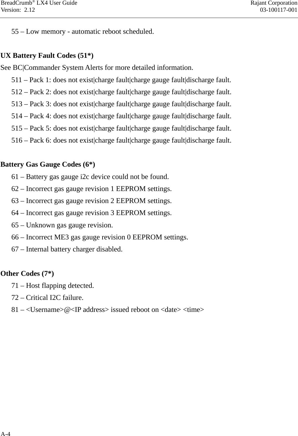 BreadCrumb® LX4 User Guide Rajant CorporationVersion:  2.12 03-100117-001      55 – Low memory - automatic reboot scheduled.UX Battery Fault Codes (51*)See BC|Commander System Alerts for more detailed information.      511 – Pack 1: does not exist|charge fault|charge gauge fault|discharge fault.      512 – Pack 2: does not exist|charge fault|charge gauge fault|discharge fault.      513 – Pack 3: does not exist|charge fault|charge gauge fault|discharge fault.      514 – Pack 4: does not exist|charge fault|charge gauge fault|discharge fault.      515 – Pack 5: does not exist|charge fault|charge gauge fault|discharge fault.      516 – Pack 6: does not exist|charge fault|charge gauge fault|discharge fault.Battery Gas Gauge Codes (6*)      61 – Battery gas gauge i2c device could not be found.      62 – Incorrect gas gauge revision 1 EEPROM settings.      63 – Incorrect gas gauge revision 2 EEPROM settings.      64 – Incorrect gas gauge revision 3 EEPROM settings.      65 – Unknown gas gauge revision.      66 – Incorrect ME3 gas gauge revision 0 EEPROM settings.      67 – Internal battery charger disabled.Other Codes (7*)      71 – Host flapping detected.      72 – Critical I2C failure.      81 – &lt;Username&gt;@&lt;IP address&gt; issued reboot on &lt;date&gt; &lt;time&gt;A-4