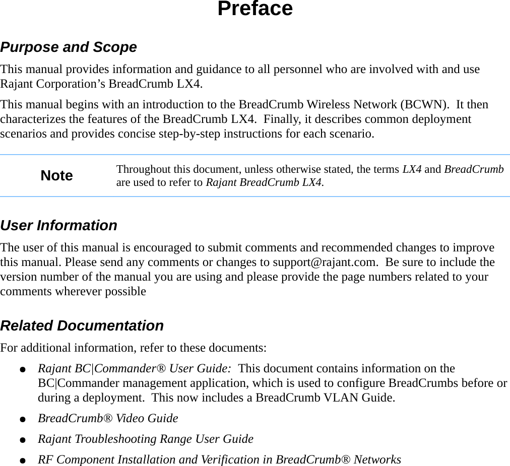 PrefacePurpose and ScopeThis manual provides information and guidance to all personnel who are involved with and use Rajant Corporation’s BreadCrumb LX4.This manual begins with an introduction to the BreadCrumb Wireless Network (BCWN).  It then characterizes the features of the BreadCrumb LX4.  Finally, it describes common deployment scenarios and provides concise step-by-step instructions for each scenario.Note Throughout this document, unless otherwise stated, the terms LX4 and BreadCrumb are used to refer to Rajant BreadCrumb LX4.User InformationThe user of this manual is encouraged to submit comments and recommended changes to improve this manual. Please send any comments or changes to support@rajant.com.  Be sure to include the version number of the manual you are using and please provide the page numbers related to your comments wherever possibleRelated DocumentationFor additional information, refer to these documents:●Rajant BC|Commander® User Guide:  This document contains information on the BC|Commander management application, which is used to configure BreadCrumbs before or during a deployment.  This now includes a BreadCrumb VLAN Guide.●BreadCrumb® Video Guide●Rajant Troubleshooting Range User Guide●RF Component Installation and Verification in BreadCrumb® Networks