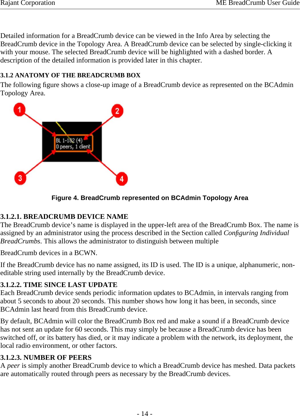 Rajant Corporation    ME BreadCrumb User Guide   Detailed information for a BreadCrumb device can be viewed in the Info Area by selecting the BreadCrumb device in the Topology Area. A BreadCrumb device can be selected by single-clicking it with your mouse. The selected BreadCrumb device will be highlighted with a dashed border. A description of the detailed information is provided later in this chapter. 3.1.2 ANATOMY OF THE BREADCRUMB BOX  The following ﬁgure shows a close-up image of a BreadCrumb device as represented on the BCAdmin Topology Area.  Figure 4. BreadCrumb represented on BCAdmin Topology Area 3.1.2.1. BREADCRUMB DEVICE NAME The BreadCrumb device’s name is displayed in the upper-left area of the BreadCrumb Box. The name is assigned by an administrator using the process described in the Section called Conﬁguring Individual BreadCrumbs. This allows the administrator to distinguish between multiple  BreadCrumb devices in a BCWN.  If the BreadCrumb device has no name assigned, its ID is used. The ID is a unique, alphanumeric, non-editable string used internally by the BreadCrumb device.  3.1.2.2. TIME SINCE LAST UPDATE  Each BreadCrumb device sends periodic information updates to BCAdmin, in intervals ranging from about 5 seconds to about 20 seconds. This number shows how long it has been, in seconds, since BCAdmin last heard from this BreadCrumb device.  By default, BCAdmin will color the BreadCrumb Box red and make a sound if a BreadCrumb device has not sent an update for 60 seconds. This may simply be because a BreadCrumb device has been switched off, or its battery has died, or it may indicate a problem with the network, its deployment, the local radio environment, or other factors.  3.1.2.3. NUMBER OF PEERS  A peer is simply another BreadCrumb device to which a BreadCrumb device has meshed. Data packets are automatically routed through peers as necessary by the BreadCrumb devices.    - 14 - 