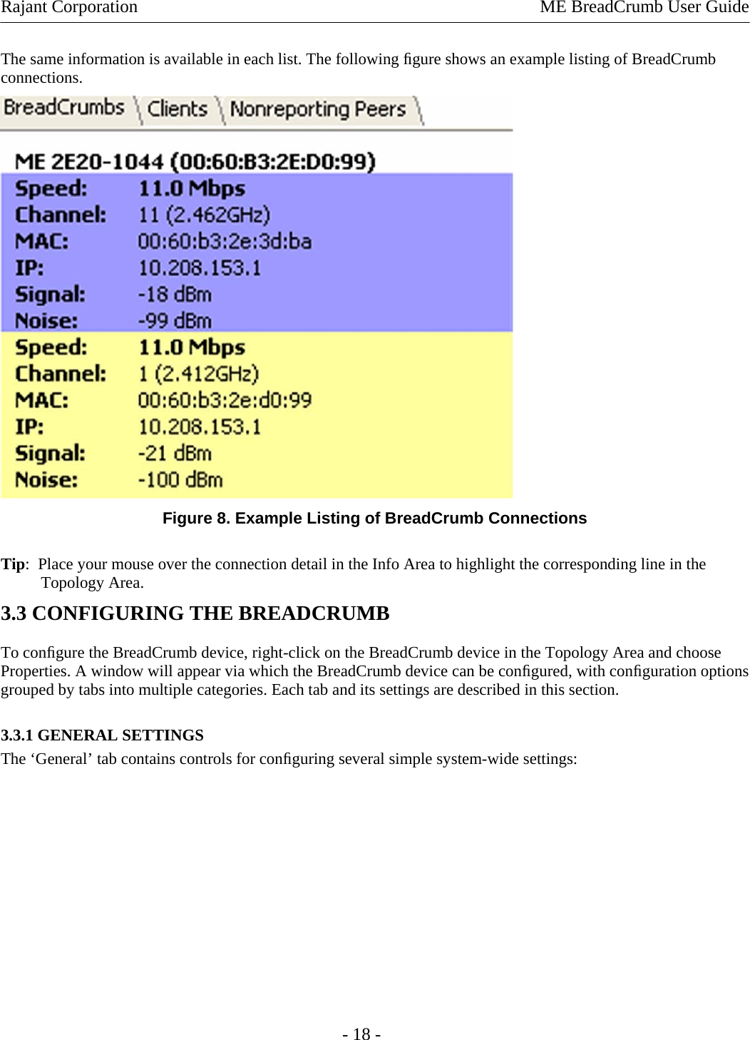 Rajant Corporation    ME BreadCrumb User Guide  The same information is available in each list. The following ﬁgure shows an example listing of BreadCrumb connections.   Figure 8. Example Listing of BreadCrumb Connections Tip:  Place your mouse over the connection detail in the Info Area to highlight the corresponding line in the Topology Area.  3.3 CONFIGURING THE BREADCRUMB  To conﬁgure the BreadCrumb device, right-click on the BreadCrumb device in the Topology Area and choose Properties. A window will appear via which the BreadCrumb device can be conﬁgured, with conﬁguration options grouped by tabs into multiple categories. Each tab and its settings are described in this section. 3.3.1 GENERAL SETTINGS  The ‘General’ tab contains controls for conﬁguring several simple system-wide settings:  - 18 - 