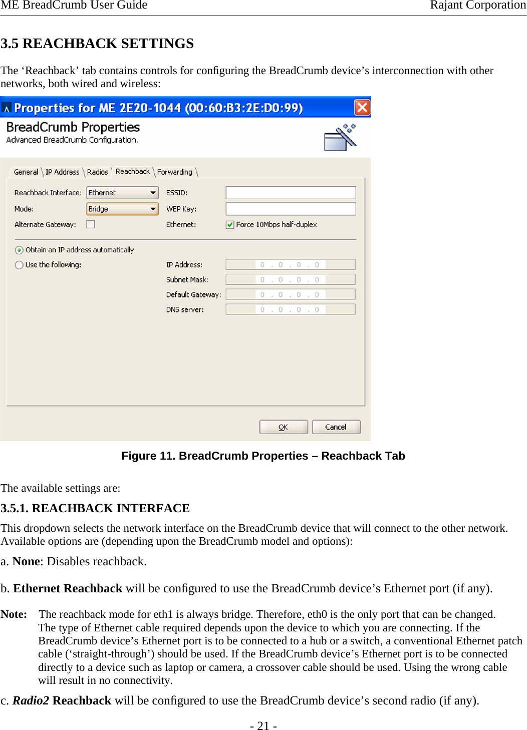 ME BreadCrumb User Guide  Rajant Corporation 3.5 REACHBACK SETTINGS  The ‘Reachback’ tab contains controls for conﬁguring the BreadCrumb device’s interconnection with other networks, both wired and wireless:   Figure 11. BreadCrumb Properties – Reachback Tab The available settings are:  3.5.1. REACHBACK INTERFACE  This dropdown selects the network interface on the BreadCrumb device that will connect to the other network. Available options are (depending upon the BreadCrumb model and options):  a. None: Disables reachback. b. Ethernet Reachback will be conﬁgured to use the BreadCrumb device’s Ethernet port (if any).  Note:    The reachback mode for eth1 is always bridge. Therefore, eth0 is the only port that can be changed. The type of Ethernet cable required depends upon the device to which you are connecting. If the BreadCrumb device’s Ethernet port is to be connected to a hub or a switch, a conventional Ethernet patch cable (‘straight-through’) should be used. If the BreadCrumb device’s Ethernet port is to be connected directly to a device such as laptop or camera, a crossover cable should be used. Using the wrong cable will result in no connectivity.  c. Radio2 Reachback will be conﬁgured to use the BreadCrumb device’s second radio (if any).  - 21 - 