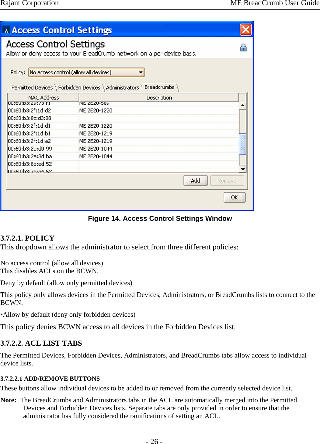 Rajant Corporation    ME BreadCrumb User Guide   Figure 14. Access Control Settings Window 3.7.2.1. POLICY This dropdown allows the administrator to select from three different policies: No access control (allow all devices) This disables ACLs on the BCWN. Deny by default (allow only permitted devices)  This policy only allows devices in the Permitted Devices, Administrators, or BreadCrumbs lists to connect to the BCWN.  •Allow by default (deny only forbidden devices) This policy denies BCWN access to all devices in the Forbidden Devices list. 3.7.2.2. ACL LIST TABS  The Permitted Devices, Forbidden Devices, Administrators, and BreadCrumbs tabs allow access to individual device lists.  3.7.2.2.1 ADD/REMOVE BUTTONS  These buttons allow individual devices to be added to or removed from the currently selected device list.  Note:  The BreadCrumbs and Administrators tabs in the ACL are automatically merged into the Permitted Devices and Forbidden Devices lists. Separate tabs are only provided in order to ensure that the administrator has fully considered the ramiﬁcations of setting an ACL.  - 26 - 