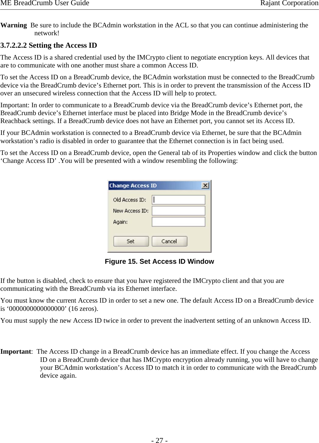 ME BreadCrumb User Guide  Rajant Corporation Warning  Be sure to include the BCAdmin workstation in the ACL so that you can continue administering the network!  3.7.2.2.2 Setting the Access ID  The Access ID is a shared credential used by the IMCrypto client to negotiate encryption keys. All devices that are to communicate with one another must share a common Access ID.  To set the Access ID on a BreadCrumb device, the BCAdmin workstation must be connected to the BreadCrumb device via the BreadCrumb device’s Ethernet port. This is in order to prevent the transmission of the Access ID over an unsecured wireless connection that the Access ID will help to protect.  Important: In order to communicate to a BreadCrumb device via the BreadCrumb device’s Ethernet port, the BreadCrumb device’s Ethernet interface must be placed into Bridge Mode in the BreadCrumb device’s Reachback settings. If a BreadCrumb device does not have an Ethernet port, you cannot set its Access ID.  If your BCAdmin workstation is connected to a BreadCrumb device via Ethernet, be sure that the BCAdmin workstation’s radio is disabled in order to guarantee that the Ethernet connection is in fact being used.  To set the Access ID on a BreadCrumb device, open the General tab of its Properties window and click the button ‘Change Access ID’ .You will be presented with a window resembling the following:    Figure 15. Set Access ID Window If the button is disabled, check to ensure that you have registered the IMCrypto client and that you are communicating with the BreadCrumb via its Ethernet interface.  You must know the current Access ID in order to set a new one. The default Access ID on a BreadCrumb device is ‘0000000000000000’ (16 zeros).  You must supply the new Access ID twice in order to prevent the inadvertent setting of an unknown Access ID.   Important:  The Access ID change in a BreadCrumb device has an immediate effect. If you change the Access ID on a BreadCrumb device that has IMCrypto encryption already running, you will have to change your BCAdmin workstation’s Access ID to match it in order to communicate with the BreadCrumb device again.     - 27 - 