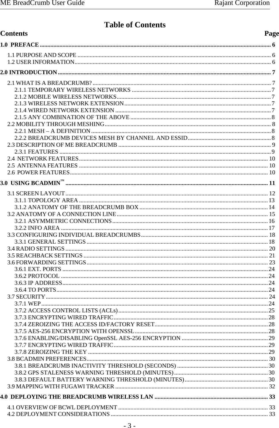 ME BreadCrumb User Guide    Rajant Corporation   - 3 - Table of Contents Contents               Page 1.0  PREFACE......................................................................................................................................................... 6 1.1 PURPOSE AND SCOPE ................................................................................................................................6 1.2 USER INFORMATION.................................................................................................................................. 6 2.0 INTRODUCTION............................................................................................................................................. 7 2.1 WHAT IS A BREADCRUMB?...................................................................................................................... 7 2.1.1 TEMPORARY WIRELESS NETWORKS ............................................................................................7 2.1.2 MOBILE WIRELESS NETWORKS......................................................................................................7 2.1.3 WIRELESS NETWORK EXTENSION.................................................................................................7 2.1.4 WIRED NETWORK EXTENSION .......................................................................................................7 2.1.5 ANY COMBINATION OF THE ABOVE.............................................................................................8 2.2 MOBILITY THROUGH MESHING.............................................................................................................. 8 2.2.1 MESH – A DEFINITION.......................................................................................................................8 2.2.2 BREADCRUMB DEVICES MESH BY CHANNEL AND ESSID.......................................................8 2.3 DESCRIPTION OF ME BREADCRUMB ..................................................................................................... 9 2.3.1 FEATURES ............................................................................................................................................9 2.4  NETWORK FEATURES............................................................................................................................. 10 2.5  ANTENNA FEATURES ............................................................................................................................. 10 2.6  POWER FEATURES................................................................................................................................... 10 3.0  USING BCADMIN™...................................................................................................................................... 11 3.1 SCREEN LAYOUT...................................................................................................................................... 12 3.1.1 TOPOLOGY AREA.............................................................................................................................13 3.1.2 ANATOMY OF THE BREADCRUMB BOX.....................................................................................14 3.2 ANATOMY OF A CONNECTION LINE.................................................................................................... 15 3.2.1 ASYMMETRIC CONNECTIONS.......................................................................................................16 3.2.2 INFO AREA .........................................................................................................................................17 3.3 CONFIGURING INDIVIDUAL BREADCRUMBS.................................................................................... 18 3.3.1 GENERAL SETTINGS........................................................................................................................18 3.4 RADIO SETTINGS...................................................................................................................................... 20 3.5 REACHBACK SETTINGS .......................................................................................................................... 21 3.6 FORWARDING SETTINGS........................................................................................................................ 23 3.6.1 EXT. PORTS ........................................................................................................................................24 3.6.2 PROTOCOL .........................................................................................................................................24 3.6.3 IP ADDRESS........................................................................................................................................24 3.6.4 TO PORTS............................................................................................................................................24 3.7 SECURITY................................................................................................................................................... 24 3.7.1 WEP......................................................................................................................................................24 3.7.2 ACCESS CONTROL LISTS (ACLs)...................................................................................................25 3.7.3 ENCRYPTING WIRED TRAFFIC......................................................................................................28 3.7.4 ZEROIZING THE ACCESS ID/FACTORY RESET...........................................................................28 3.7.5 AES-256 ENCRYPTION WITH OPENSSL........................................................................................28 3.7.6 ENABLING/DISABLING OpenSSL AES-256 ENCRYPTION .........................................................29 3.7.7 ENCRYPTING WIRED TRAFFIC......................................................................................................29 3.7.8 ZEROIZING THE KEY .......................................................................................................................29 3.8 BCADMIN PREFERENCES........................................................................................................................ 30 3.8.1 BREADCRUMB INACTIVITY THRESHOLD (SECONDS) ............................................................30 3.8.2 GPS STALENESS WARNING THRESHOLD (MINUTES)..............................................................30 3.8.3 DEFAULT BATTERY WARNING THRESHOLD (MINUTES).......................................................30 3.9 MAPPING WITH FUGAWI TRACKER ..................................................................................................... 32 4.0  DEPLOYING THE BREADCRUMB WIRELESS LAN ........................................................................... 33 4.1 OVERVIEW OF BCWL DEPLOYMENT ................................................................................................... 33 4.2 DEPLOYMENT CONSIDERATIONS ........................................................................................................ 33 