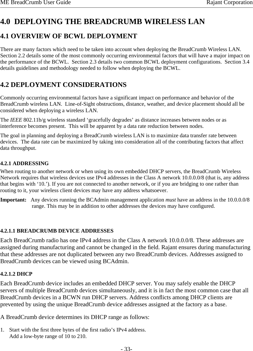 ME BreadCrumb User Guide  Rajant Corporation - 33- 4.0  DEPLOYING THE BREADCRUMB WIRELESS LAN 4.1 OVERVIEW OF BCWL DEPLOYMENT There are many factors which need to be taken into account when deploying the BreadCrumb Wireless LAN.  Section 2.2 details some of the most commonly occurring environmental factors that will have a major impact on the performance of the BCWL.  Section 2.3 details two common BCWL deployment configurations.  Section 3.4 details guidelines and methodology needed to follow when deploying the BCWL. 4.2 DEPLOYMENT CONSIDERATIONS Commonly occurring environmental factors have a significant impact on performance and behavior of the BreadCrumb wireless LAN.  Line-of-Sight obstructions, distance, weather, and device placement should all be considered when deploying a wireless LAN. The IEEE 802.11b/g wireless standard ‘gracefully degrades’ as distance increases between nodes or as interference becomes present.  This will be apparent by a data rate reduction between nodes. The goal in planning and deploying a BreadCrumb wireless LAN is to maximize data transfer rate between devices.  The data rate can be maximized by taking into consideration all of the contributing factors that affect data throughput.   4.2.1 ADDRESSING  When routing to another network or when using its own embedded DHCP servers, the BreadCrumb Wireless Network requires that wireless devices use IPv4 addresses in the Class A network 10.0.0.0/8 (that is, any address that begins with ‘10.’). If you are not connected to another network, or if you are bridging to one rather than routing to it, your wireless client devices may have any address whatsoever.  Important:   Any devices running the BCAdmin management application must have an address in the 10.0.0.0/8 range. This may be in addition to other addresses the devices may have conﬁgured.   4.2.1.1 BREADCRUMB DEVICE ADDRESSES  Each BreadCrumb radio has one IPv4 address in the Class A network 10.0.0.0/8. These addresses are assigned during manufacturing and cannot be changed in the ﬁeld. Rajant ensures during manufacturing that these addresses are not duplicated between any two BreadCrumb devices. Addresses assigned to BreadCrumb devices can be viewed using BCAdmin.  4.2.1.2 DHCP  Each BreadCrumb device includes an embedded DHCP server. You may safely enable the DHCP servers of multiple BreadCrumb devices simultaneously, and it is in fact the most common case that all BreadCrumb devices in a BCWN run DHCP servers. Address conﬂicts among DHCP clients are prevented by using the unique BreadCrumb device addresses assigned at the factory as a base.  A BreadCrumb device determines its DHCP range as follows:  1. Start with the ﬁrst three bytes of the ﬁrst radio’s IPv4 address.  Add a low-byte range of 10 to 210.  