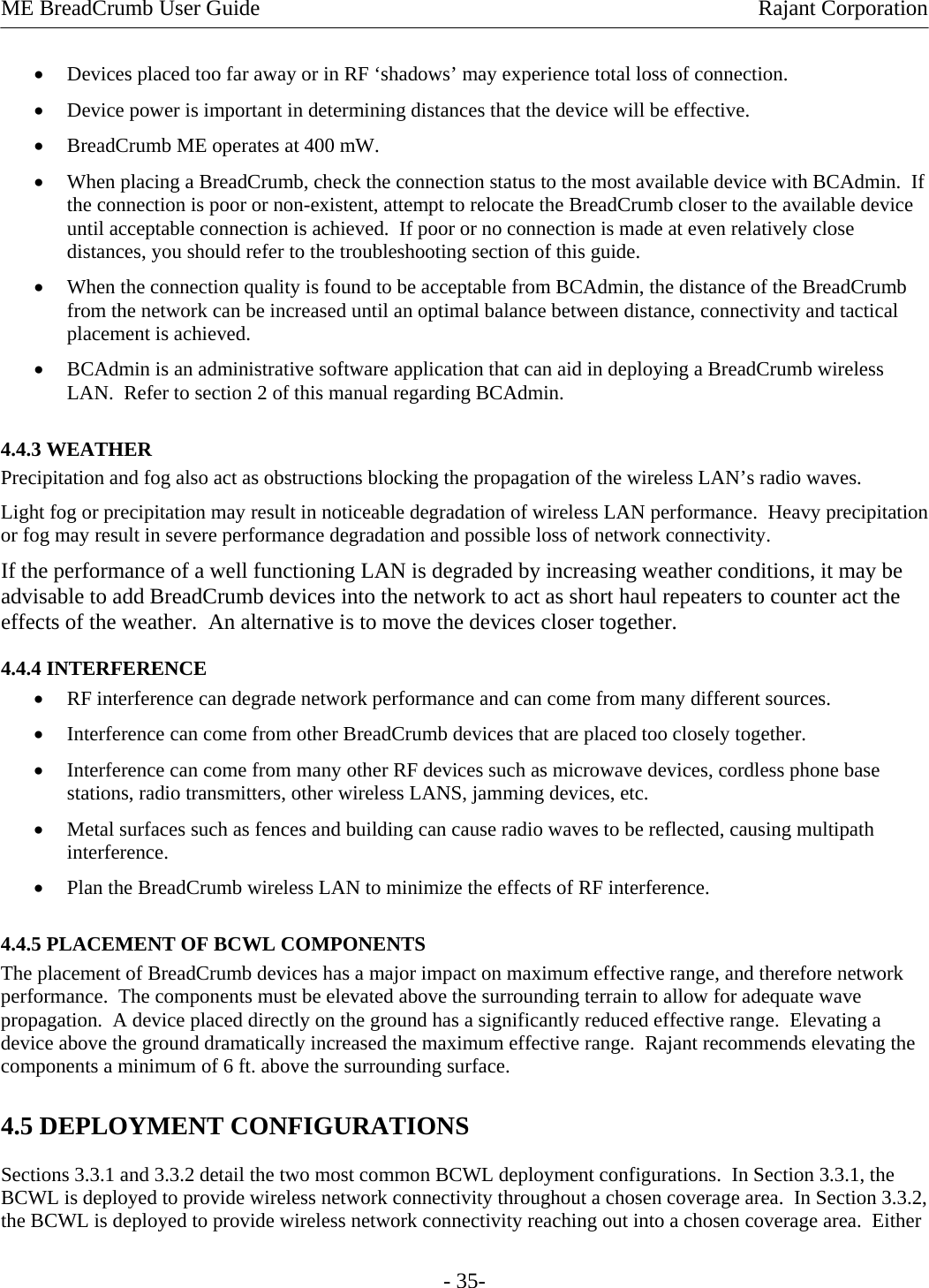ME BreadCrumb User Guide  Rajant Corporation - 35- • Devices placed too far away or in RF ‘shadows’ may experience total loss of connection. • Device power is important in determining distances that the device will be effective. • BreadCrumb ME operates at 400 mW. • When placing a BreadCrumb, check the connection status to the most available device with BCAdmin.  If the connection is poor or non-existent, attempt to relocate the BreadCrumb closer to the available device until acceptable connection is achieved.  If poor or no connection is made at even relatively close distances, you should refer to the troubleshooting section of this guide. • When the connection quality is found to be acceptable from BCAdmin, the distance of the BreadCrumb from the network can be increased until an optimal balance between distance, connectivity and tactical placement is achieved. • BCAdmin is an administrative software application that can aid in deploying a BreadCrumb wireless LAN.  Refer to section 2 of this manual regarding BCAdmin. 4.4.3 WEATHER Precipitation and fog also act as obstructions blocking the propagation of the wireless LAN’s radio waves. Light fog or precipitation may result in noticeable degradation of wireless LAN performance.  Heavy precipitation or fog may result in severe performance degradation and possible loss of network connectivity. If the performance of a well functioning LAN is degraded by increasing weather conditions, it may be advisable to add BreadCrumb devices into the network to act as short haul repeaters to counter act the effects of the weather.  An alternative is to move the devices closer together.  4.4.4 INTERFERENCE • RF interference can degrade network performance and can come from many different sources. • Interference can come from other BreadCrumb devices that are placed too closely together. • Interference can come from many other RF devices such as microwave devices, cordless phone base stations, radio transmitters, other wireless LANS, jamming devices, etc. • Metal surfaces such as fences and building can cause radio waves to be reflected, causing multipath interference. • Plan the BreadCrumb wireless LAN to minimize the effects of RF interference. 4.4.5 PLACEMENT OF BCWL COMPONENTS The placement of BreadCrumb devices has a major impact on maximum effective range, and therefore network performance.  The components must be elevated above the surrounding terrain to allow for adequate wave propagation.  A device placed directly on the ground has a significantly reduced effective range.  Elevating a device above the ground dramatically increased the maximum effective range.  Rajant recommends elevating the components a minimum of 6 ft. above the surrounding surface. 4.5 DEPLOYMENT CONFIGURATIONS Sections 3.3.1 and 3.3.2 detail the two most common BCWL deployment configurations.  In Section 3.3.1, the BCWL is deployed to provide wireless network connectivity throughout a chosen coverage area.  In Section 3.3.2, the BCWL is deployed to provide wireless network connectivity reaching out into a chosen coverage area.  Either 
