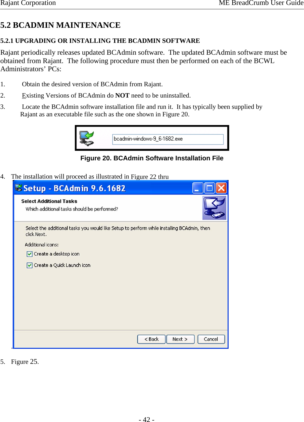 Rajant Corporation    ME BreadCrumb User Guide  5.2 BCADMIN MAINTENANCE 5.2.1 UPGRADING OR INSTALLING THE BCADMIN SOFTWARE Rajant periodically releases updated BCAdmin software.  The updated BCAdmin software must be obtained from Rajant.  The following procedure must then be performed on each of the BCWL Administrators’ PCs: 1. Obtain the desired version of BCAdmin from Rajant. - 42 - 2. Existing Versions of BCAdmin do NOT need to be uninstalled. 3. Locate the BCAdmin software installation file and run it.  It has typically been supplied by             Rajant as an executable file such as the one shown in Figure 20.  Figure 20. BCAdmin Software Installation File 4. The installation will proceed as illustrated in Figure 22 thru . 5. Figure 25. 