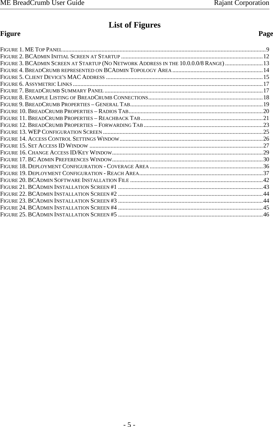 ME BreadCrumb User Guide    Rajant Corporation   - 5 - List of Figures Figure             Page  FIGURE 1. ME TOP PANEL.......................................................................................................................................9 FIGURE 2. BCADMIN INITIAL SCREEN AT STARTUP ..............................................................................................12 FIGURE 3. BCADMIN SCREEN AT STARTUP (NO NETWORK ADDRESS IN THE 10.0.0.0/8 RANGE).........................13 FIGURE 4. BREADCRUMB REPRESENTED ON BCADMIN TOPOLOGY AREA ............................................................14 FIGURE 5. CLIENT DEVICE&apos;S MAC ADDRESS ........................................................................................................15 FIGURE 6. ASSYMETRIC LINKS ..............................................................................................................................17 FIGURE 7. BREADCRUMB SUMMARY PANEL .........................................................................................................17 FIGURE 8. EXAMPLE LISTING OF BREADCRUMB CONNECTIONS............................................................................18 FIGURE 9. BREADCRUMB PROPERTIES – GENERAL TAB........................................................................................19 FIGURE 10. BREADCRUMB PROPERTIES – RADIOS TAB.........................................................................................20 FIGURE 11. BREADCRUMB PROPERTIES – REACHBACK TAB.................................................................................21 FIGURE 12. BREADCRUMB PROPERTIES – FORWARDING TAB...............................................................................23 FIGURE 13. WEP CONFIGURATION SCREEN ..........................................................................................................25 FIGURE 14. ACCESS CONTROL SETTINGS WINDOW...............................................................................................26 FIGURE 15. SET ACCESS ID WINDOW ...................................................................................................................27 FIGURE 16. CHANGE ACCESS ID/KEY WINDOW....................................................................................................29 FIGURE 17. BC ADMIN PREFERENCES WINDOW....................................................................................................30 FIGURE 18. DEPLOYMENT CONFIGURATION - COVERAGE AREA ...........................................................................36 FIGURE 19. DEPLOYMENT CONFIGURATION - REACH AREA..................................................................................37 FIGURE 20. BCADMIN SOFTWARE INSTALLATION FILE ........................................................................................42 FIGURE 21. BCADMIN INSTALLATION SCREEN #1 ................................................................................................43 FIGURE 22. BCADMIN INSTALLATION SCREEN #2 ................................................................................................44 FIGURE 23. BCADMIN INSTALLATION SCREEN #3 ................................................................................................44 FIGURE 24. BCADMIN INSTALLATION SCREEN #4 ................................................................................................45 FIGURE 25. BCADMIN INSTALLATION SCREEN #5 ................................................................................................46 