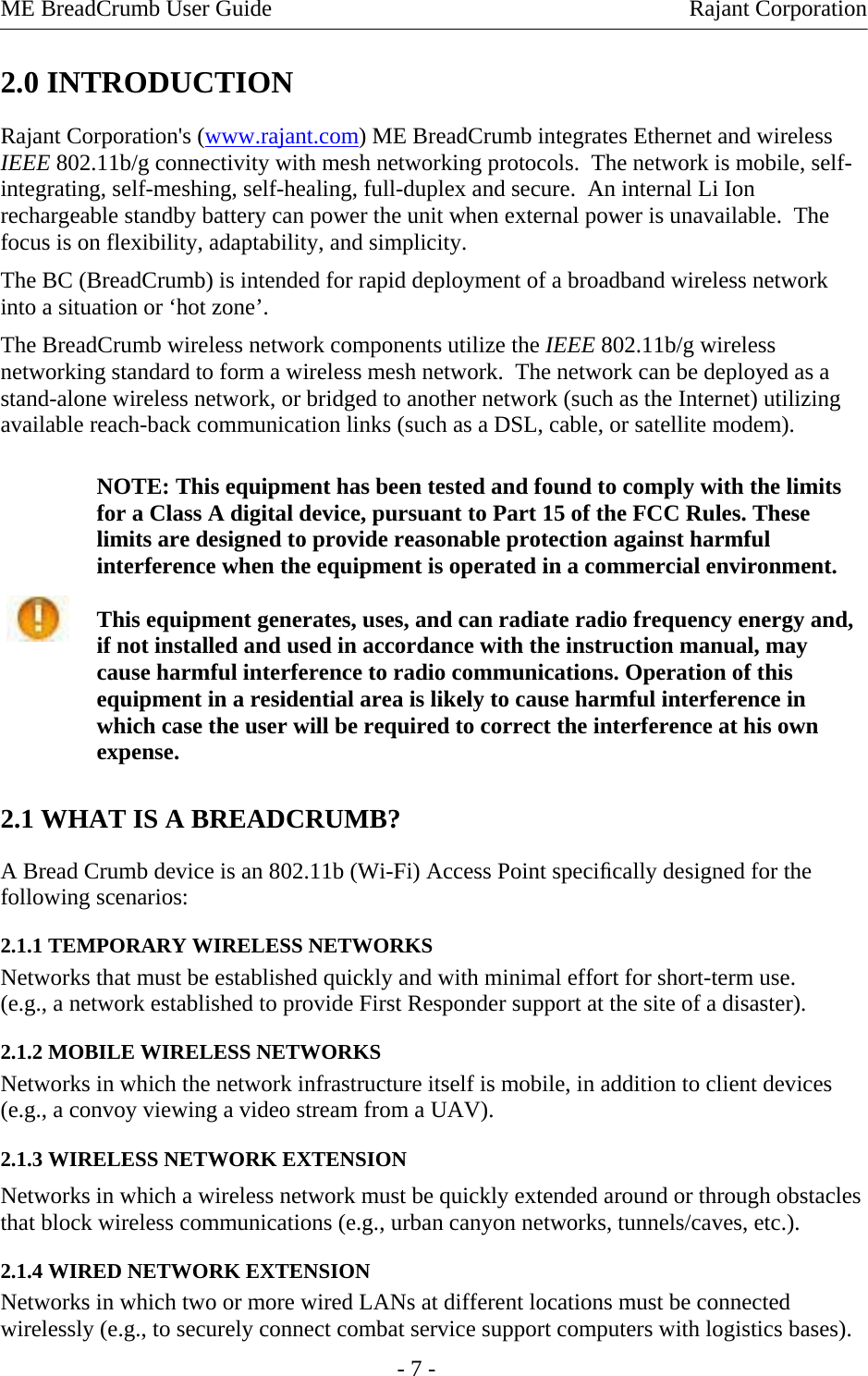 ME BreadCrumb User Guide    Rajant Corporation 2.0 INTRODUCTION Rajant Corporation&apos;s (www.rajant.com) ME BreadCrumb integrates Ethernet and wireless IEEE 802.11b/g connectivity with mesh networking protocols.  The network is mobile, self-integrating, self-meshing, self-healing, full-duplex and secure.  An internal Li Ion rechargeable standby battery can power the unit when external power is unavailable.  The focus is on flexibility, adaptability, and simplicity. The BC (BreadCrumb) is intended for rapid deployment of a broadband wireless network into a situation or ‘hot zone’. The BreadCrumb wireless network components utilize the IEEE 802.11b/g wireless networking standard to form a wireless mesh network.  The network can be deployed as a stand-alone wireless network, or bridged to another network (such as the Internet) utilizing available reach-back communication links (such as a DSL, cable, or satellite modem). NOTE: This equipment has been tested and found to comply with the limits for a Class A digital device, pursuant to Part 15 of the FCC Rules. These limits are designed to provide reasonable protection against harmful interference when the equipment is operated in a commercial environment.  This equipment generates, uses, and can radiate radio frequency energy and, if not installed and used in accordance with the instruction manual, may cause harmful interference to radio communications. Operation of this equipment in a residential area is likely to cause harmful interference in which case the user will be required to correct the interference at his own expense.   2.1 WHAT IS A BREADCRUMB?  A Bread Crumb device is an 802.11b (Wi-Fi) Access Point speciﬁcally designed for the following scenarios:  2.1.1 TEMPORARY WIRELESS NETWORKS  Networks that must be established quickly and with minimal effort for short-term use.  (e.g., a network established to provide First Responder support at the site of a disaster). 2.1.2 MOBILE WIRELESS NETWORKS  Networks in which the network infrastructure itself is mobile, in addition to client devices (e.g., a convoy viewing a video stream from a UAV). 2.1.3 WIRELESS NETWORK EXTENSION  Networks in which a wireless network must be quickly extended around or through obstacles that block wireless communications (e.g., urban canyon networks, tunnels/caves, etc.).  2.1.4 WIRED NETWORK EXTENSION  Networks in which two or more wired LANs at different locations must be connected wirelessly (e.g., to securely connect combat service support computers with logistics bases).   - 7 - 