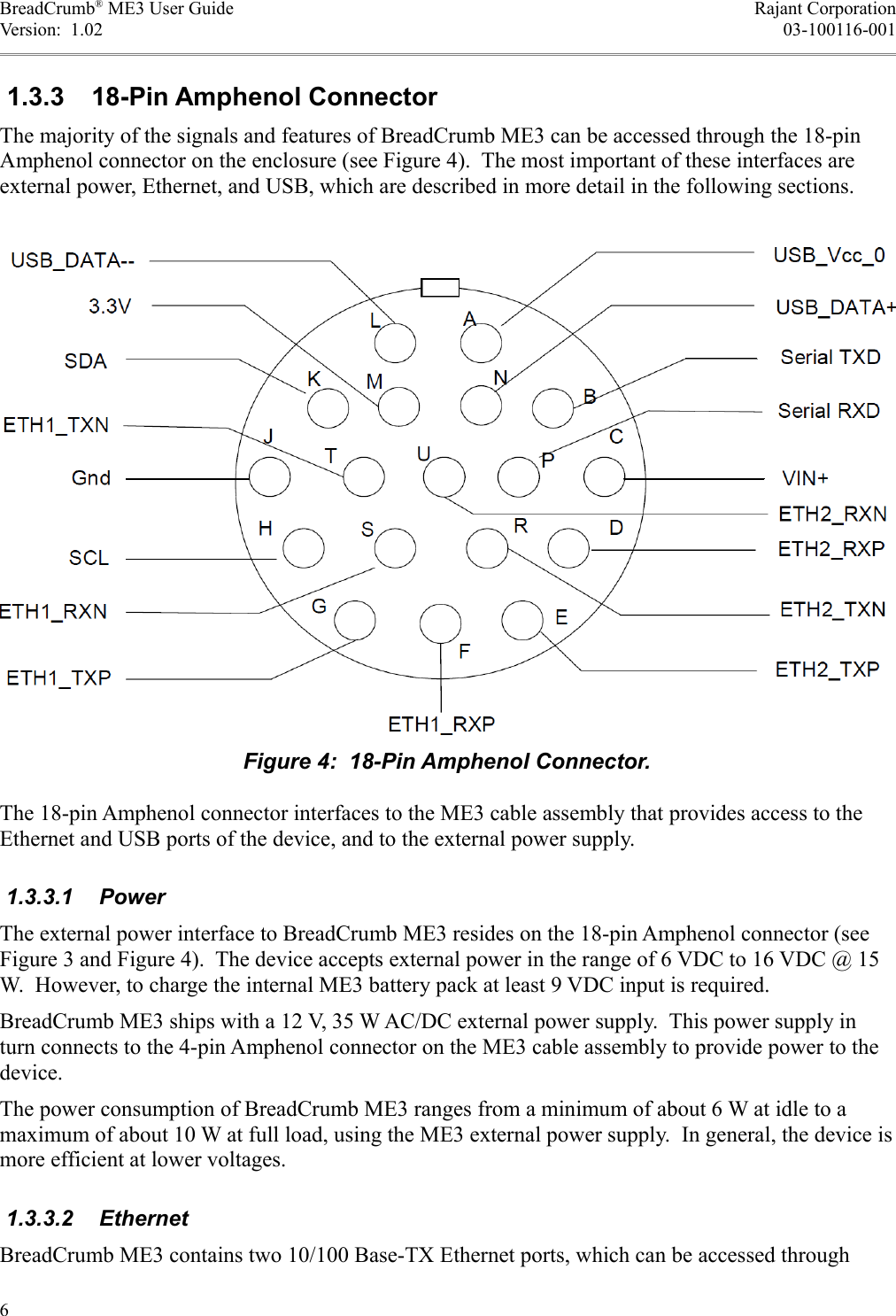 BreadCrumb® ME3 User Guide Rajant CorporationVersion:  1.02 03-100116-001 1.3.3  18-Pin Amphenol ConnectorThe majority of the signals and features of BreadCrumb ME3 can be accessed through the 18-pin Amphenol connector on the enclosure (see Figure 4).  The most important of these interfaces are external power, Ethernet, and USB, which are described in more detail in the following sections.The 18-pin Amphenol connector interfaces to the ME3 cable assembly that provides access to the Ethernet and USB ports of the device, and to the external power supply. 1.3.3.1  PowerThe external power interface to BreadCrumb ME3 resides on the 18-pin Amphenol connector (see Figure 3 and Figure 4).  The device accepts external power in the range of 6 VDC to 16 VDC @ 15 W.  However, to charge the internal ME3 battery pack at least 9 VDC input is required.BreadCrumb ME3 ships with a 12 V, 35 W AC/DC external power supply.  This power supply in turn connects to the 4-pin Amphenol connector on the ME3 cable assembly to provide power to the device.The power consumption of BreadCrumb ME3 ranges from a minimum of about 6 W at idle to a maximum of about 10 W at full load, using the ME3 external power supply.  In general, the device is more efficient at lower voltages. 1.3.3.2  EthernetBreadCrumb ME3 contains two 10/100 Base-TX Ethernet ports, which can be accessed through 6Figure 4:  18-Pin Amphenol Connector.