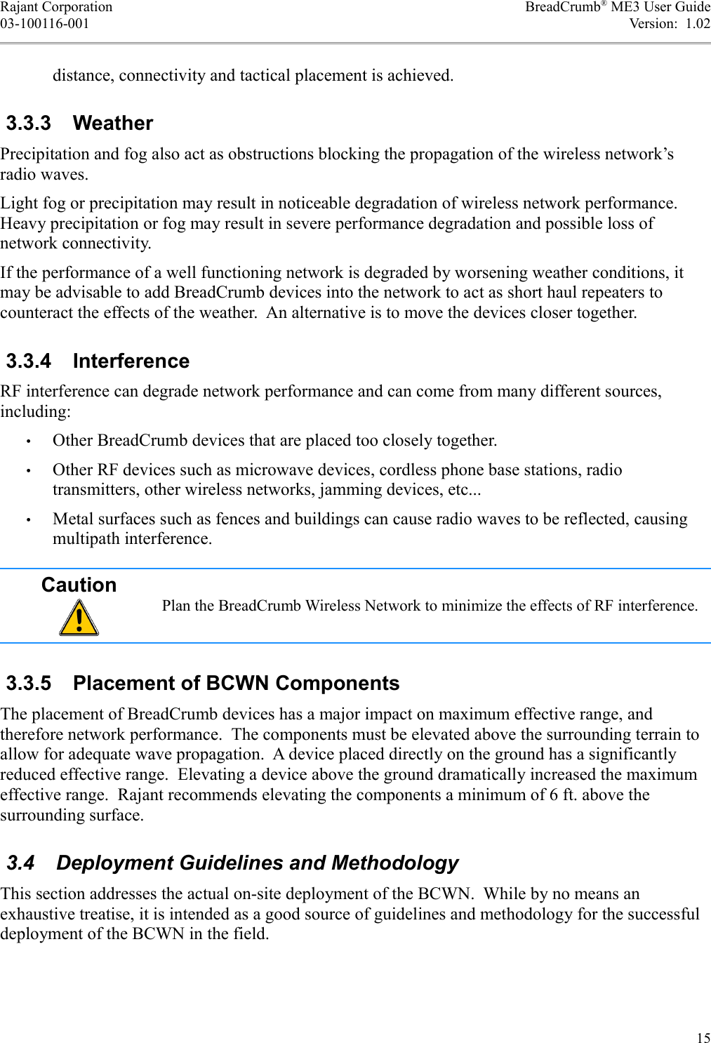 Rajant Corporation BreadCrumb® ME3 User Guide03-100116-001 Version:  1.02distance, connectivity and tactical placement is achieved. 3.3.3  WeatherPrecipitation and fog also act as obstructions blocking the propagation of the wireless network’s radio waves.Light fog or precipitation may result in noticeable degradation of wireless network performance. Heavy precipitation or fog may result in severe performance degradation and possible loss of network connectivity.If the performance of a well functioning network is degraded by worsening weather conditions, it may be advisable to add BreadCrumb devices into the network to act as short haul repeaters to counteract the effects of the weather.  An alternative is to move the devices closer together. 3.3.4  InterferenceRF interference can degrade network performance and can come from many different sources, including:•Other BreadCrumb devices that are placed too closely together.•Other RF devices such as microwave devices, cordless phone base stations, radio transmitters, other wireless networks, jamming devices, etc...•Metal surfaces such as fences and buildings can cause radio waves to be reflected, causing multipath interference.CautionPlan the BreadCrumb Wireless Network to minimize the effects of RF interference. 3.3.5  Placement of BCWN ComponentsThe placement of BreadCrumb devices has a major impact on maximum effective range, and therefore network performance.  The components must be elevated above the surrounding terrain to allow for adequate wave propagation.  A device placed directly on the ground has a significantly reduced effective range.  Elevating a device above the ground dramatically increased the maximum effective range.  Rajant recommends elevating the components a minimum of 6 ft. above the surrounding surface. 3.4  Deployment Guidelines and MethodologyThis section addresses the actual on-site deployment of the BCWN.  While by no means an exhaustive treatise, it is intended as a good source of guidelines and methodology for the successful deployment of the BCWN in the field.15