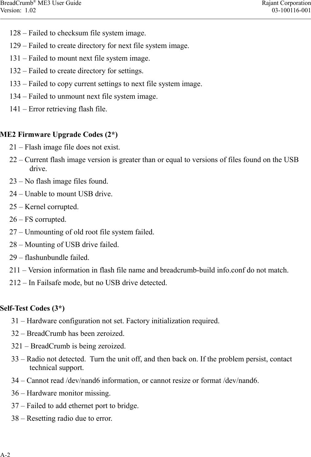 BreadCrumb® ME3 User Guide Rajant CorporationVersion:  1.02 03-100116-001     128 – Failed to checksum file system image.     129 – Failed to create directory for next file system image.     131 – Failed to mount next file system image.     132 – Failed to create directory for settings.     133 – Failed to copy current settings to next file system image.     134 – Failed to unmount next file system image.     141 – Error retrieving flash file.ME2 Firmware Upgrade Codes (2*)     21 – Flash image file does not exist.     22 – Current flash image version is greater than or equal to versions of files found on the USB drive.     23 – No flash image files found.     24 – Unable to mount USB drive.     25 – Kernel corrupted.     26 – FS corrupted.     27 – Unmounting of old root file system failed.     28 – Mounting of USB drive failed.     29 – flashunbundle failed.     211 – Version information in flash file name and breadcrumb-build info.conf do not match.     212 – In Failsafe mode, but no USB drive detected.Self-Test Codes (3*)      31 – Hardware configuration not set. Factory initialization required.      32 – BreadCrumb has been zeroized.      321 – BreadCrumb is being zeroized.       33 – Radio not detected.  Turn the unit off, and then back on. If the problem persist, contact technical support.      34 – Cannot read /dev/nand6 information, or cannot resize or format /dev/nand6.      36 – Hardware monitor missing.      37 – Failed to add ethernet port to bridge.      38 – Resetting radio due to error.A-2