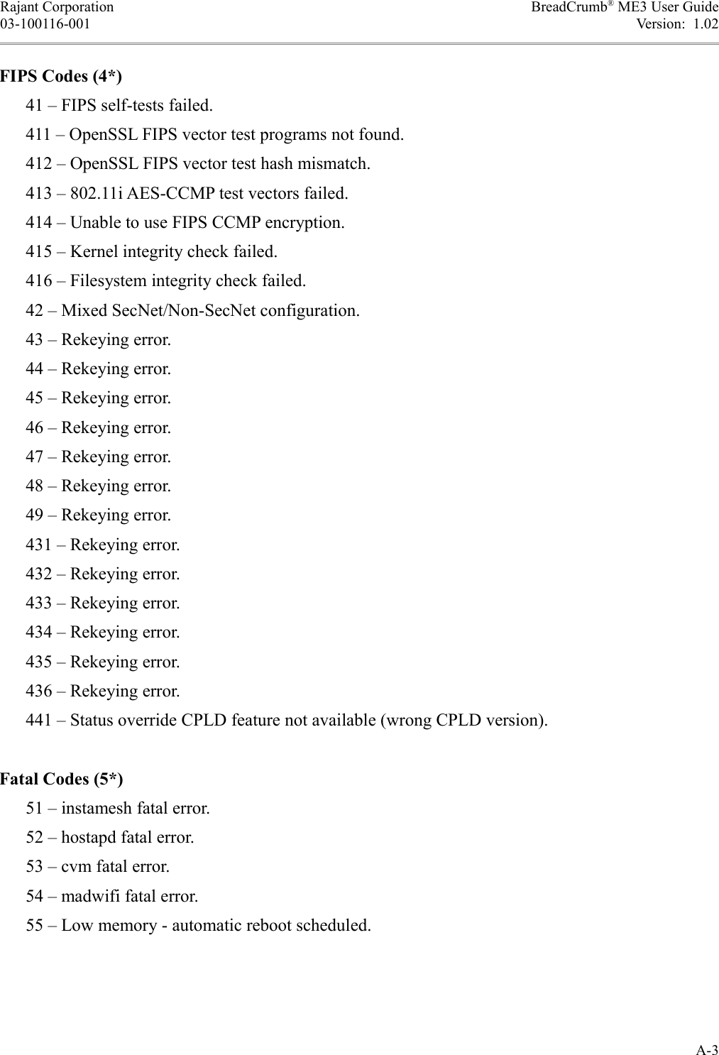 Rajant Corporation BreadCrumb® ME3 User Guide03-100116-001 Version:  1.02FIPS Codes (4*)      41 – FIPS self-tests failed.      411 – OpenSSL FIPS vector test programs not found.      412 – OpenSSL FIPS vector test hash mismatch.      413 – 802.11i AES-CCMP test vectors failed.      414 – Unable to use FIPS CCMP encryption.      415 – Kernel integrity check failed.      416 – Filesystem integrity check failed.      42 – Mixed SecNet/Non-SecNet configuration.      43 – Rekeying error.      44 – Rekeying error.      45 – Rekeying error.      46 – Rekeying error.      47 – Rekeying error.      48 – Rekeying error.      49 – Rekeying error.      431 – Rekeying error.      432 – Rekeying error.      433 – Rekeying error.      434 – Rekeying error.      435 – Rekeying error.      436 – Rekeying error.      441 – Status override CPLD feature not available (wrong CPLD version).Fatal Codes (5*)      51 – instamesh fatal error.      52 – hostapd fatal error.      53 – cvm fatal error.      54 – madwifi fatal error.      55 – Low memory - automatic reboot scheduled.A-3