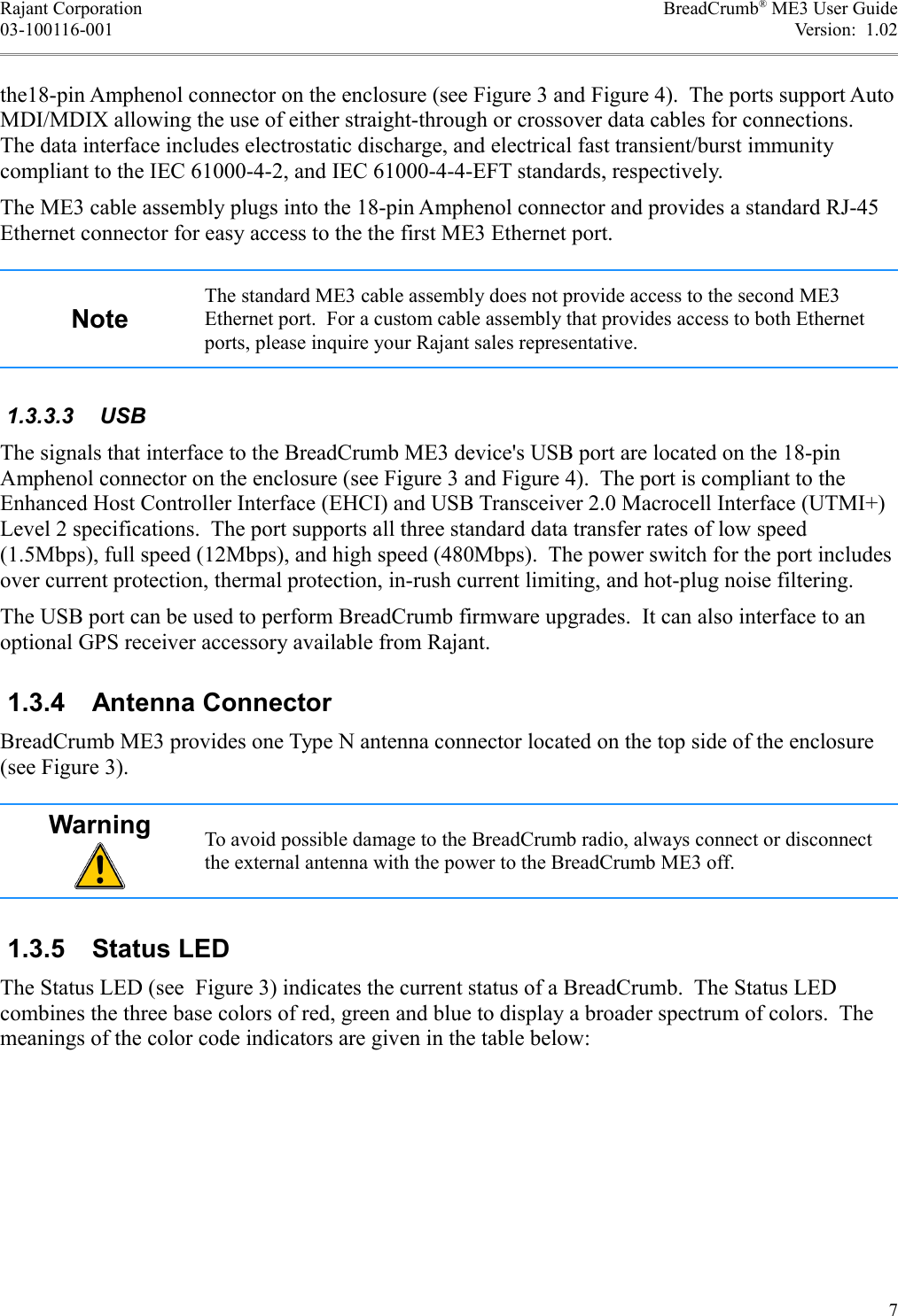 Rajant Corporation BreadCrumb® ME3 User Guide03-100116-001 Version:  1.02the18-pin Amphenol connector on the enclosure (see Figure 3 and Figure 4).  The ports support Auto MDI/MDIX allowing the use of either straight-through or crossover data cables for connections. The data interface includes electrostatic discharge, and electrical fast transient/burst immunity compliant to the IEC 61000-4-2, and IEC 61000-4-4-EFT standards, respectively.The ME3 cable assembly plugs into the 18-pin Amphenol connector and provides a standard RJ-45 Ethernet connector for easy access to the the first ME3 Ethernet port.NoteThe standard ME3 cable assembly does not provide access to the second ME3 Ethernet port.  For a custom cable assembly that provides access to both Ethernet ports, please inquire your Rajant sales representative. 1.3.3.3  USBThe signals that interface to the BreadCrumb ME3 device&apos;s USB port are located on the 18-pin Amphenol connector on the enclosure (see Figure 3 and Figure 4).  The port is compliant to the Enhanced Host Controller Interface (EHCI) and USB Transceiver 2.0 Macrocell Interface (UTMI+) Level 2 specifications.  The port supports all three standard data transfer rates of low speed (1.5Mbps), full speed (12Mbps), and high speed (480Mbps).  The power switch for the port includes over current protection, thermal protection, in-rush current limiting, and hot-plug noise filtering.The USB port can be used to perform BreadCrumb firmware upgrades.  It can also interface to an optional GPS receiver accessory available from Rajant. 1.3.4  Antenna ConnectorBreadCrumb ME3 provides one Type N antenna connector located on the top side of the enclosure (see Figure 3).Warning To avoid possible damage to the BreadCrumb radio, always connect or disconnect the external antenna with the power to the BreadCrumb ME3 off. 1.3.5  Status LEDThe Status LED (see  Figure 3) indicates the current status of a BreadCrumb.  The Status LED combines the three base colors of red, green and blue to display a broader spectrum of colors.  The meanings of the color code indicators are given in the table below:7