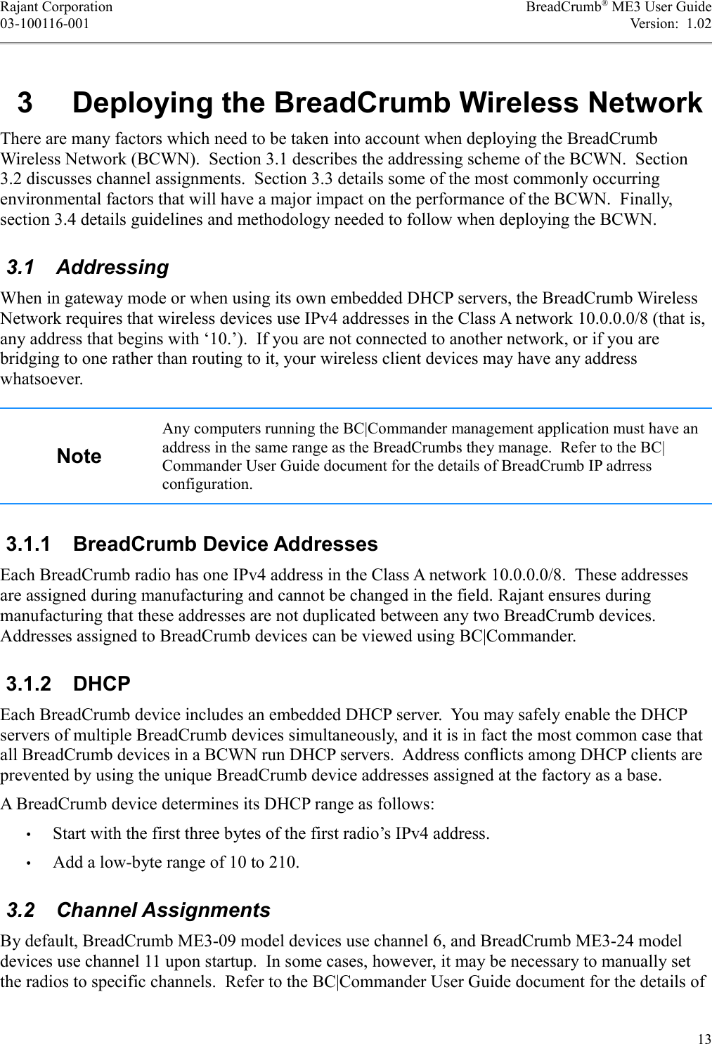 Rajant Corporation BreadCrumb® ME3 User Guide03-100116-001 Version:  1.02 3  Deploying the BreadCrumb Wireless NetworkThere are many factors which need to be taken into account when deploying the BreadCrumb Wireless Network (BCWN).  Section 3.1 describes the addressing scheme of the BCWN.  Section 3.2 discusses channel assignments.  Section 3.3 details some of the most commonly occurring environmental factors that will have a major impact on the performance of the BCWN.  Finally, section 3.4 details guidelines and methodology needed to follow when deploying the BCWN. 3.1  AddressingWhen in gateway mode or when using its own embedded DHCP servers, the BreadCrumb Wireless Network requires that wireless devices use IPv4 addresses in the Class A network 10.0.0.0/8 (that is, any address that begins with ‘10.’).  If you are not connected to another network, or if you are bridging to one rather than routing to it, your wireless client devices may have any address whatsoever.NoteAny computers running the BC|Commander management application must have an address in the same range as the BreadCrumbs they manage.  Refer to the BC|Commander User Guide document for the details of BreadCrumb IP adrress configuration. 3.1.1  BreadCrumb Device AddressesEach BreadCrumb radio has one IPv4 address in the Class A network 10.0.0.0/8.  These addresses are assigned during manufacturing and cannot be changed in the field. Rajant ensures during manufacturing that these addresses are not duplicated between any two BreadCrumb devices. Addresses assigned to BreadCrumb devices can be viewed using BC|Commander. 3.1.2  DHCPEach BreadCrumb device includes an embedded DHCP server.  You may safely enable the DHCP servers of multiple BreadCrumb devices simultaneously, and it is in fact the most common case that all BreadCrumb devices in a BCWN run DHCP servers.  Address conﬂicts among DHCP clients are prevented by using the unique BreadCrumb device addresses assigned at the factory as a base.A BreadCrumb device determines its DHCP range as follows:•Start with the first three bytes of the first radio’s IPv4 address.•Add a low-byte range of 10 to 210. 3.2  Channel AssignmentsBy default, BreadCrumb ME3-09 model devices use channel 6, and BreadCrumb ME3-24 model devices use channel 11 upon startup.  In some cases, however, it may be necessary to manually set the radios to specific channels.  Refer to the BC|Commander User Guide document for the details of 13