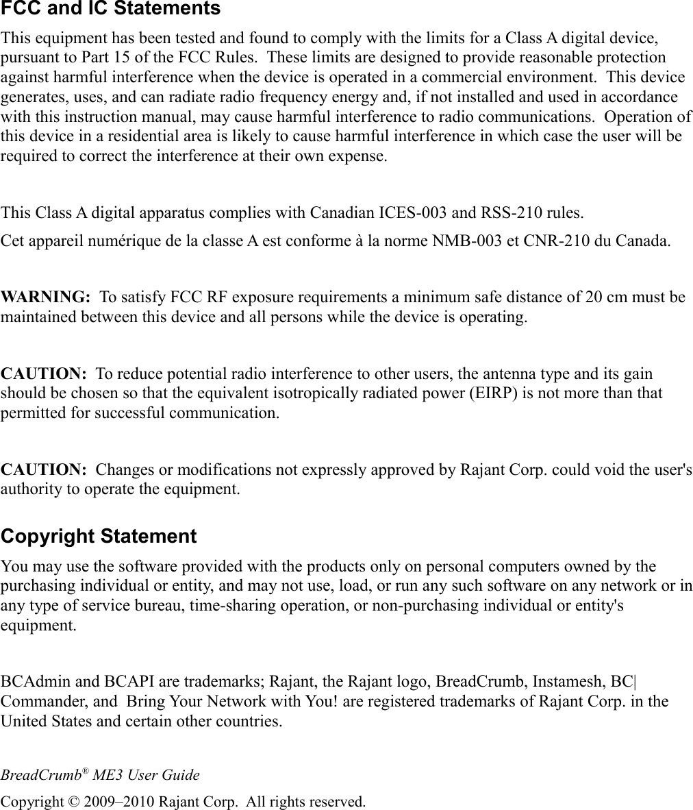FCC and IC StatementsThis equipment has been tested and found to comply with the limits for a Class A digital device, pursuant to Part 15 of the FCC Rules.  These limits are designed to provide reasonable protection against harmful interference when the device is operated in a commercial environment.  This device generates, uses, and can radiate radio frequency energy and, if not installed and used in accordance with this instruction manual, may cause harmful interference to radio communications.  Operation of this device in a residential area is likely to cause harmful interference in which case the user will be required to correct the interference at their own expense.This Class A digital apparatus complies with Canadian ICES-003 and RSS-210 rules.Cet appareil numérique de la classe A est conforme à la norme NMB-003 et CNR-210 du Canada.WARNING:  To satisfy FCC RF exposure requirements a minimum safe distance of 20 cm must be maintained between this device and all persons while the device is operating.CAUTION:  To reduce potential radio interference to other users, the antenna type and its gain should be chosen so that the equivalent isotropically radiated power (EIRP) is not more than that permitted for successful communication.CAUTION:  Changes or modifications not expressly approved by Rajant Corp. could void the user&apos;s authority to operate the equipment.Copyright StatementYou may use the software provided with the products only on personal computers owned by the purchasing individual or entity, and may not use, load, or run any such software on any network or in any type of service bureau, time-sharing operation, or non-purchasing individual or entity&apos;s equipment.BCAdmin and BCAPI are trademarks; Rajant, the Rajant logo, BreadCrumb, Instamesh, BC|Commander, and  Bring Your Network with You! are registered trademarks of Rajant Corp. in the United States and certain other countries.BreadCrumb® ME3 User GuideCopyright © 2009–2010 Rajant Corp.  All rights reserved.