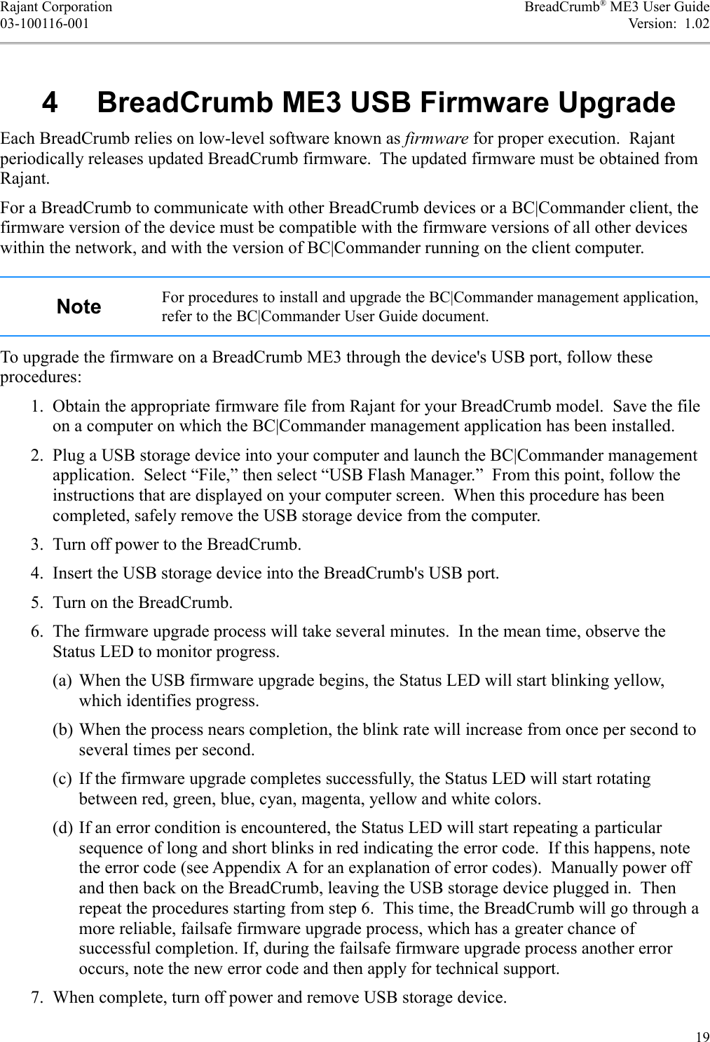 Rajant Corporation BreadCrumb® ME3 User Guide03-100116-001 Version:  1.02 4  BreadCrumb ME3 USB Firmware UpgradeEach BreadCrumb relies on low-level software known as firmware for proper execution.  Rajant periodically releases updated BreadCrumb firmware.  The updated firmware must be obtained from Rajant.For a BreadCrumb to communicate with other BreadCrumb devices or a BC|Commander client, the firmware version of the device must be compatible with the firmware versions of all other devices within the network, and with the version of BC|Commander running on the client computer.Note For procedures to install and upgrade the BC|Commander management application, refer to the BC|Commander User Guide document.To upgrade the firmware on a BreadCrumb ME3 through the device&apos;s USB port, follow these procedures: 1. Obtain the appropriate firmware file from Rajant for your BreadCrumb model.  Save the file on a computer on which the BC|Commander management application has been installed. 2. Plug a USB storage device into your computer and launch the BC|Commander management application.  Select “File,” then select “USB Flash Manager.”  From this point, follow the instructions that are displayed on your computer screen.  When this procedure has been completed, safely remove the USB storage device from the computer. 3. Turn off power to the BreadCrumb. 4. Insert the USB storage device into the BreadCrumb&apos;s USB port. 5. Turn on the BreadCrumb. 6. The firmware upgrade process will take several minutes.  In the mean time, observe the Status LED to monitor progress.(a) When the USB firmware upgrade begins, the Status LED will start blinking yellow, which identifies progress.(b) When the process nears completion, the blink rate will increase from once per second to several times per second.(c) If the firmware upgrade completes successfully, the Status LED will start rotating between red, green, blue, cyan, magenta, yellow and white colors.(d) If an error condition is encountered, the Status LED will start repeating a particular sequence of long and short blinks in red indicating the error code.  If this happens, note the error code (see Appendix A for an explanation of error codes).  Manually power off and then back on the BreadCrumb, leaving the USB storage device plugged in.  Then repeat the procedures starting from step 6.  This time, the BreadCrumb will go through a more reliable, failsafe firmware upgrade process, which has a greater chance of successful completion. If, during the failsafe firmware upgrade process another error occurs, note the new error code and then apply for technical support. 7. When complete, turn off power and remove USB storage device.19