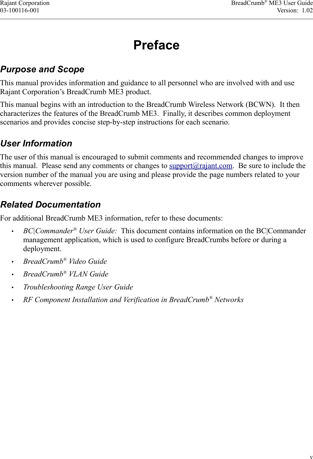 Rajant Corporation BreadCrumb® ME3 User Guide03-100116-001 Version:  1.02PrefacePurpose and ScopeThis manual provides information and guidance to all personnel who are involved with and use Rajant Corporation’s BreadCrumb ME3 product.This manual begins with an introduction to the BreadCrumb Wireless Network (BCWN).  It then characterizes the features of the BreadCrumb ME3.  Finally, it describes common deployment scenarios and provides concise step-by-step instructions for each scenario.User InformationThe user of this manual is encouraged to submit comments and recommended changes to improve this manual.  Please send any comments or changes to support@rajant.com.  Be sure to include the version number of the manual you are using and please provide the page numbers related to your comments wherever possible.Related DocumentationFor additional BreadCrumb ME3 information, refer to these documents:•BC|Commander® User Guide:  This document contains information on the BC|Commander management application, which is used to configure BreadCrumbs before or during a deployment.•BreadCrumb® Video Guide•BreadCrumb® VLAN Guide•Troubleshooting Range User Guide•RF Component Installation and Verification in BreadCrumb® Networksv
