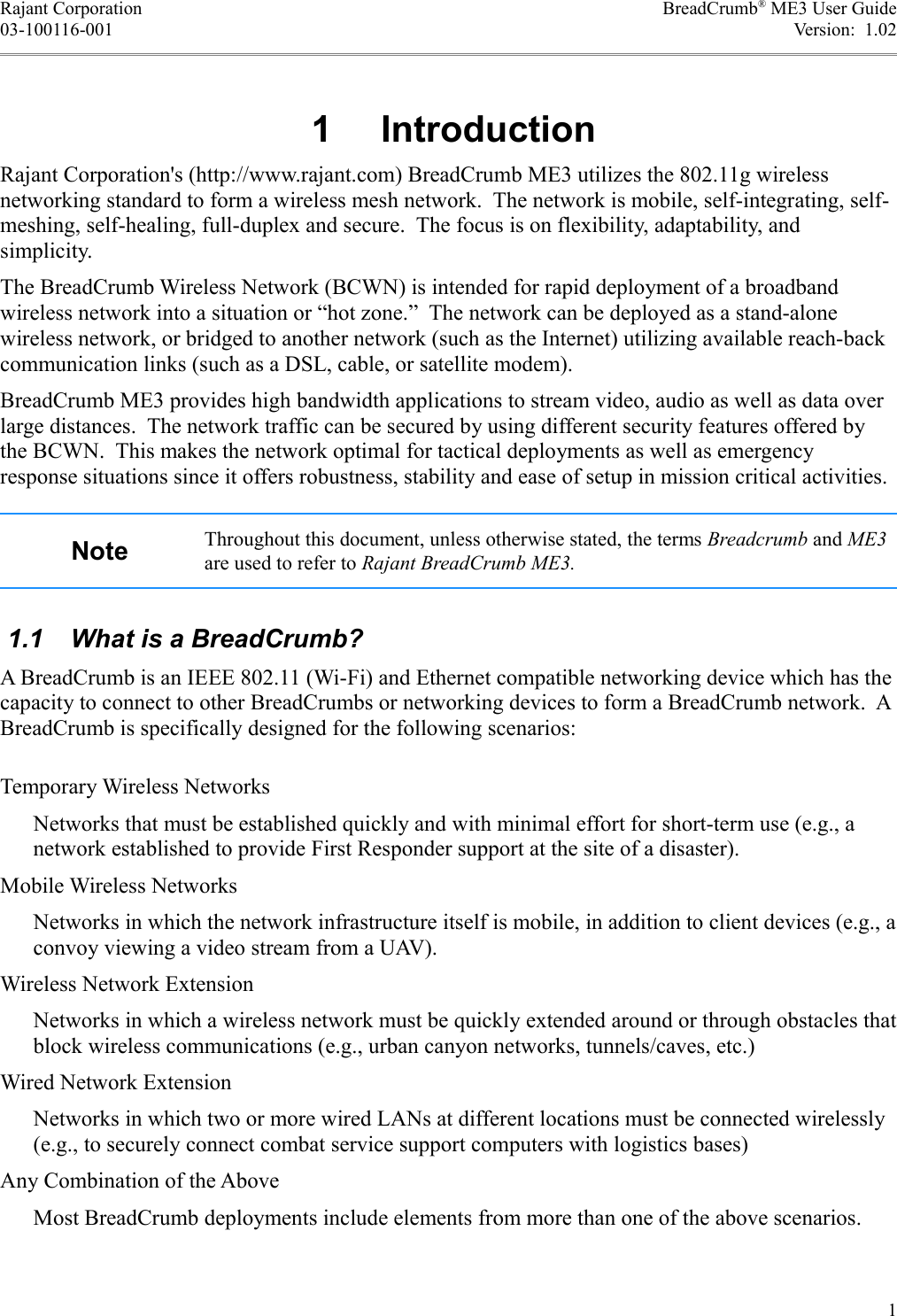 Rajant Corporation BreadCrumb® ME3 User Guide03-100116-001 Version:  1.02 1  IntroductionRajant Corporation&apos;s (http://www.rajant.com) BreadCrumb ME3 utilizes the 802.11g wireless networking standard to form a wireless mesh network.  The network is mobile, self-integrating, self-meshing, self-healing, full-duplex and secure.  The focus is on flexibility, adaptability, and simplicity.The BreadCrumb Wireless Network (BCWN) is intended for rapid deployment of a broadband wireless network into a situation or “hot zone.”  The network can be deployed as a stand-alone wireless network, or bridged to another network (such as the Internet) utilizing available reach-back communication links (such as a DSL, cable, or satellite modem).BreadCrumb ME3 provides high bandwidth applications to stream video, audio as well as data over large distances.  The network traffic can be secured by using different security features offered by the BCWN.  This makes the network optimal for tactical deployments as well as emergency response situations since it offers robustness, stability and ease of setup in mission critical activities. Note Throughout this document, unless otherwise stated, the terms Breadcrumb and ME3 are used to refer to Rajant BreadCrumb ME3. 1.1  What is a BreadCrumb?A BreadCrumb is an IEEE 802.11 (Wi-Fi) and Ethernet compatible networking device which has the capacity to connect to other BreadCrumbs or networking devices to form a BreadCrumb network.  A BreadCrumb is specifically designed for the following scenarios:Temporary Wireless NetworksNetworks that must be established quickly and with minimal effort for short-term use (e.g., a network established to provide First Responder support at the site of a disaster).Mobile Wireless NetworksNetworks in which the network infrastructure itself is mobile, in addition to client devices (e.g., a convoy viewing a video stream from a UAV).Wireless Network ExtensionNetworks in which a wireless network must be quickly extended around or through obstacles that block wireless communications (e.g., urban canyon networks, tunnels/caves, etc.)Wired Network ExtensionNetworks in which two or more wired LANs at different locations must be connected wirelessly (e.g., to securely connect combat service support computers with logistics bases)Any Combination of the AboveMost BreadCrumb deployments include elements from more than one of the above scenarios.1