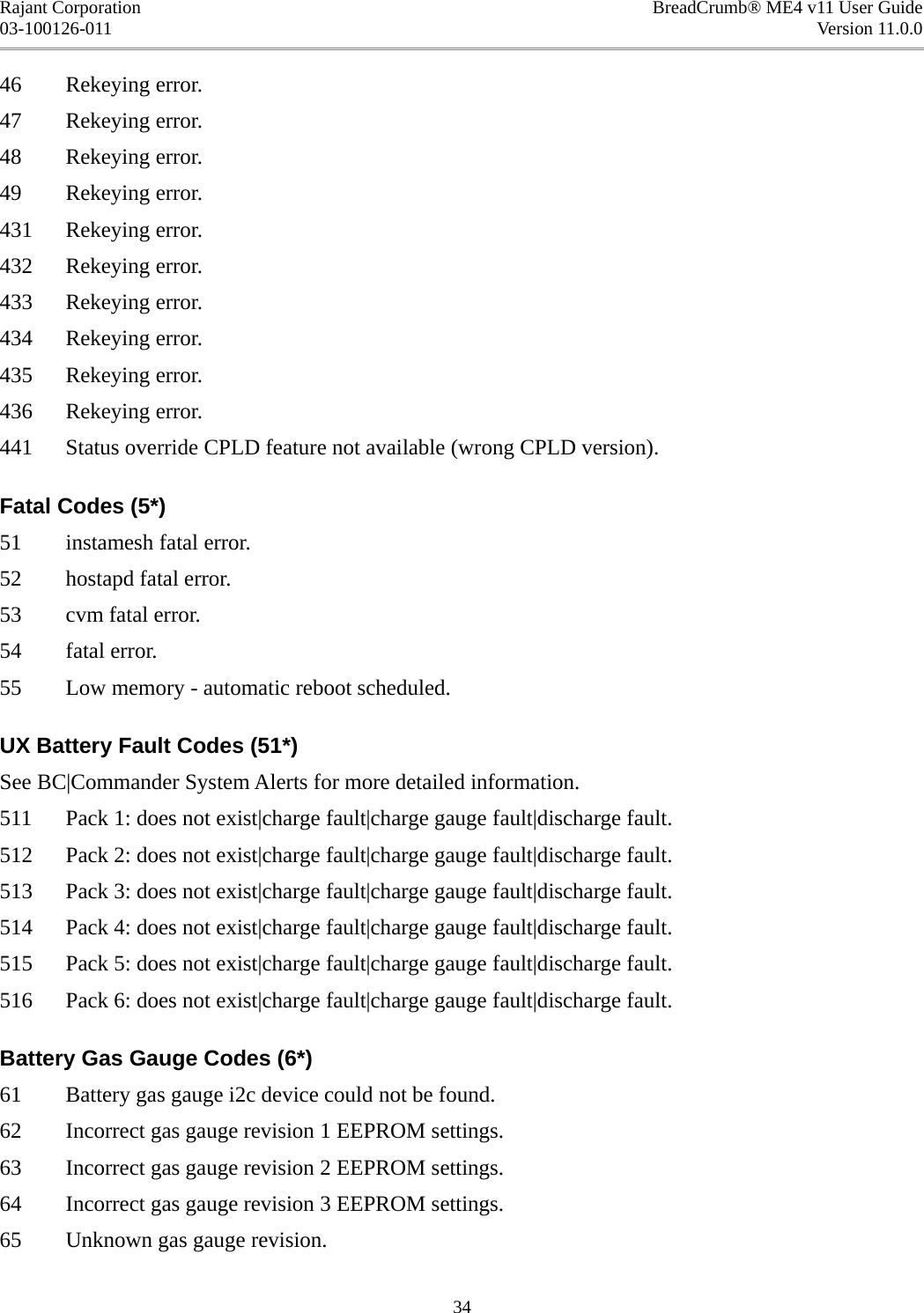 Rajant Corporation BreadCrumb® ME4 v11 User Guide03-100126-011 Version 11.0.046 Rekeying error. 47 Rekeying error. 48 Rekeying error. 49 Rekeying error. 431 Rekeying error. 432 Rekeying error. 433 Rekeying error. 434 Rekeying error. 435 Rekeying error. 436 Rekeying error. 441 Status override CPLD feature not available (wrong CPLD version). Fatal Codes (5*)51 instamesh fatal error. 52 hostapd fatal error. 53 cvm fatal error. 54 fatal error. 55 Low memory - automatic reboot scheduled. UX Battery Fault Codes (51*)See BC|Commander System Alerts for more detailed information. 511 Pack 1: does not exist|charge fault|charge gauge fault|discharge fault. 512 Pack 2: does not exist|charge fault|charge gauge fault|discharge fault. 513 Pack 3: does not exist|charge fault|charge gauge fault|discharge fault. 514 Pack 4: does not exist|charge fault|charge gauge fault|discharge fault. 515 Pack 5: does not exist|charge fault|charge gauge fault|discharge fault. 516 Pack 6: does not exist|charge fault|charge gauge fault|discharge fault. Battery Gas Gauge Codes (6*)61 Battery gas gauge i2c device could not be found. 62 Incorrect gas gauge revision 1 EEPROM settings. 63 Incorrect gas gauge revision 2 EEPROM settings. 64 Incorrect gas gauge revision 3 EEPROM settings. 65 Unknown gas gauge revision. 34