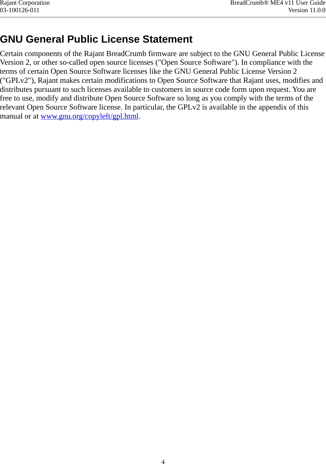 Rajant Corporation BreadCrumb® ME4 v11 User Guide03-100126-011 Version 11.0.0GNU General Public License StatementCertain components of the Rajant BreadCrumb firmware are subject to the GNU General Public License Version 2, or other so-called open source licenses (&quot;Open Source Software&quot;). In compliance with the terms of certain Open Source Software licenses like the GNU General Public License Version 2 (&quot;GPLv2&quot;), Rajant makes certain modifications to Open Source Software that Rajant uses, modifies and distributes pursuant to such licenses available to customers in source code form upon request. You are free to use, modify and distribute Open Source Software so long as you comply with the terms of the relevant Open Source Software license. In particular, the GPLv2 is available in the appendix of this manual or at www.gnu.org/copyleft/gpl.html.4