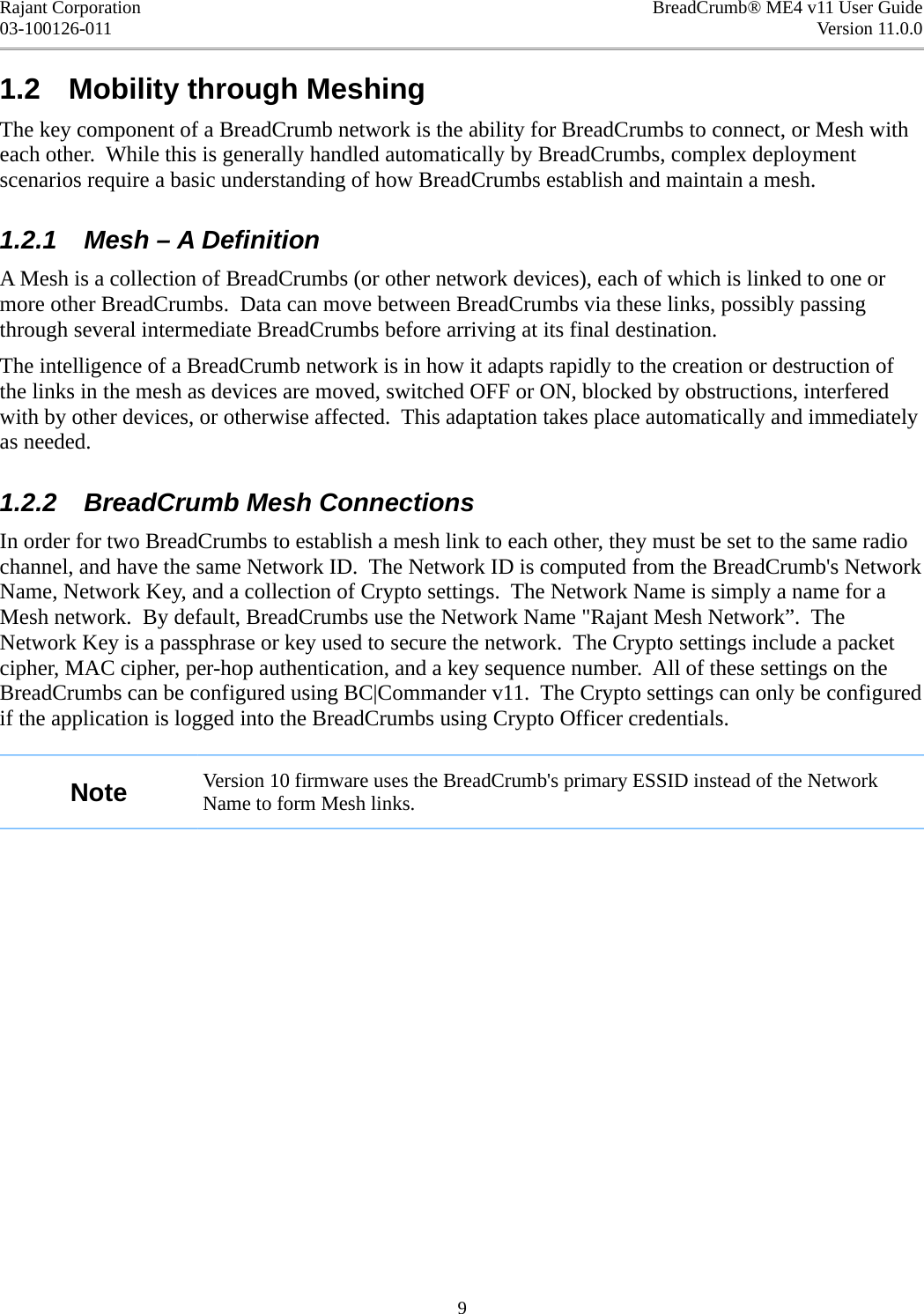 Rajant Corporation BreadCrumb® ME4 v11 User Guide03-100126-011 Version 11.0.01.2  Mobility through MeshingThe key component of a BreadCrumb network is the ability for BreadCrumbs to connect, or Mesh with each other.  While this is generally handled automatically by BreadCrumbs, complex deployment scenarios require a basic understanding of how BreadCrumbs establish and maintain a mesh.1.2.1  Mesh – A DefinitionA Mesh is a collection of BreadCrumbs (or other network devices), each of which is linked to one or more other BreadCrumbs.  Data can move between BreadCrumbs via these links, possibly passing through several intermediate BreadCrumbs before arriving at its final destination.The intelligence of a BreadCrumb network is in how it adapts rapidly to the creation or destruction of the links in the mesh as devices are moved, switched OFF or ON, blocked by obstructions, interfered with by other devices, or otherwise affected.  This adaptation takes place automatically and immediately as needed.1.2.2  BreadCrumb Mesh ConnectionsIn order for two BreadCrumbs to establish a mesh link to each other, they must be set to the same radio channel, and have the same Network ID.  The Network ID is computed from the BreadCrumb&apos;s Network Name, Network Key, and a collection of Crypto settings.  The Network Name is simply a name for a Mesh network.  By default, BreadCrumbs use the Network Name &quot;Rajant Mesh Network”.  The Network Key is a passphrase or key used to secure the network.  The Crypto settings include a packet cipher, MAC cipher, per-hop authentication, and a key sequence number.  All of these settings on the BreadCrumbs can be configured using BC|Commander v11.  The Crypto settings can only be configured if the application is logged into the BreadCrumbs using Crypto Officer credentials.Note Version 10 firmware uses the BreadCrumb&apos;s primary ESSID instead of the Network Name to form Mesh links.9