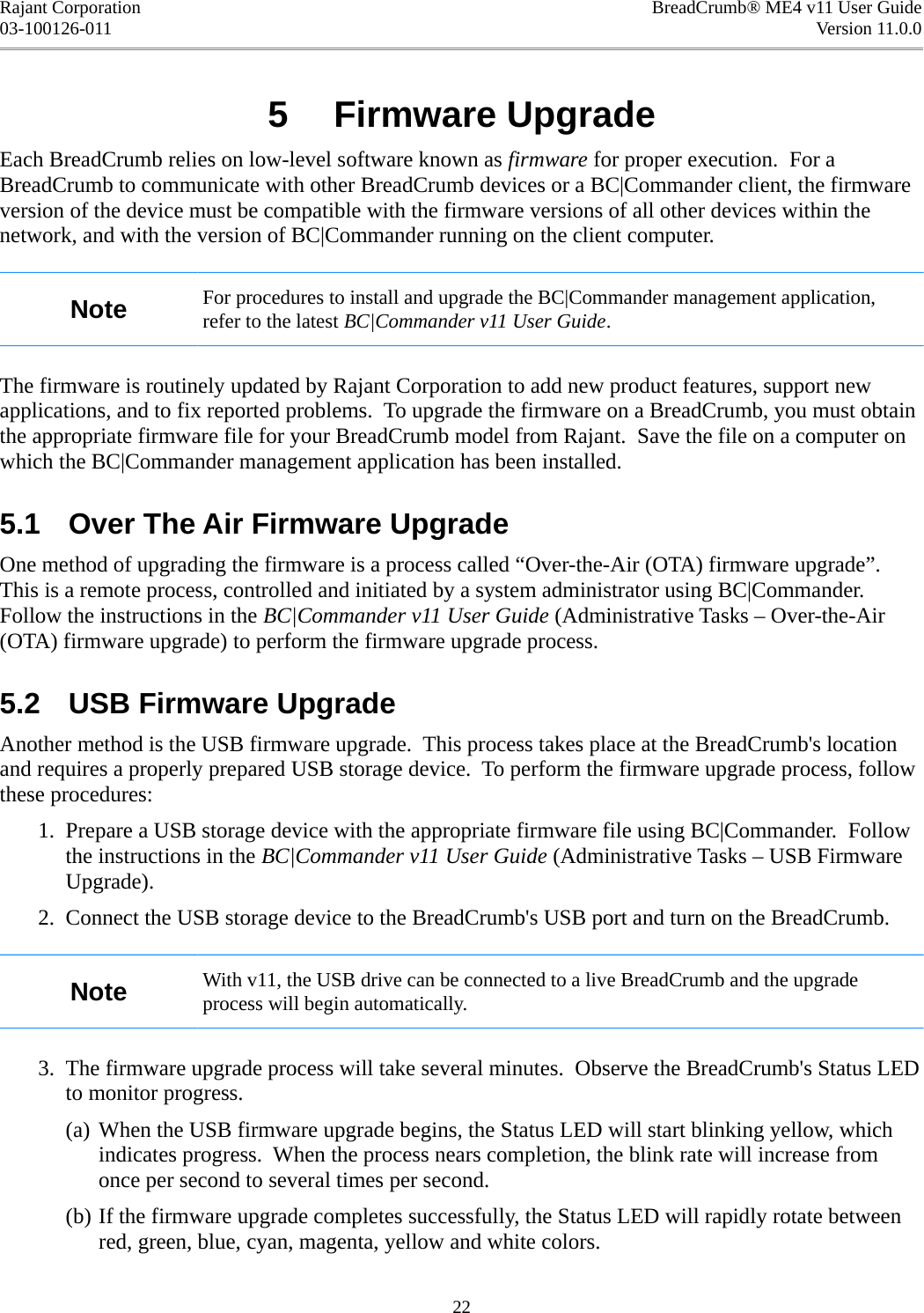 Rajant Corporation BreadCrumb® ME4 v11 User Guide03-100126-011 Version 11.0.05  Firmware UpgradeEach BreadCrumb relies on low-level software known as firmware for proper execution.  For a BreadCrumb to communicate with other BreadCrumb devices or a BC|Commander client, the firmware version of the device must be compatible with the firmware versions of all other devices within the network, and with the version of BC|Commander running on the client computer.Note For procedures to install and upgrade the BC|Commander management application, refer to the latest BC|Commander v11 User Guide.The firmware is routinely updated by Rajant Corporation to add new product features, support new applications, and to fix reported problems.  To upgrade the firmware on a BreadCrumb, you must obtain the appropriate firmware file for your BreadCrumb model from Rajant.  Save the file on a computer on which the BC|Commander management application has been installed.5.1  Over The Air Firmware UpgradeOne method of upgrading the firmware is a process called “Over-the-Air (OTA) firmware upgrade”. This is a remote process, controlled and initiated by a system administrator using BC|Commander. Follow the instructions in the BC|Commander v11 User Guide (Administrative Tasks – Over-the-Air (OTA) firmware upgrade) to perform the firmware upgrade process.5.2  USB Firmware UpgradeAnother method is the USB firmware upgrade.  This process takes place at the BreadCrumb&apos;s location and requires a properly prepared USB storage device.  To perform the firmware upgrade process, follow these procedures: 1. Prepare a USB storage device with the appropriate firmware file using BC|Commander.  Follow the instructions in the BC|Commander v11 User Guide (Administrative Tasks – USB Firmware Upgrade). 2. Connect the USB storage device to the BreadCrumb&apos;s USB port and turn on the BreadCrumb.Note With v11, the USB drive can be connected to a live BreadCrumb and the upgrade process will begin automatically. 3. The firmware upgrade process will take several minutes.  Observe the BreadCrumb&apos;s Status LED to monitor progress.(a) When the USB firmware upgrade begins, the Status LED will start blinking yellow, which indicates progress.  When the process nears completion, the blink rate will increase from once per second to several times per second.(b) If the firmware upgrade completes successfully, the Status LED will rapidly rotate between red, green, blue, cyan, magenta, yellow and white colors.22