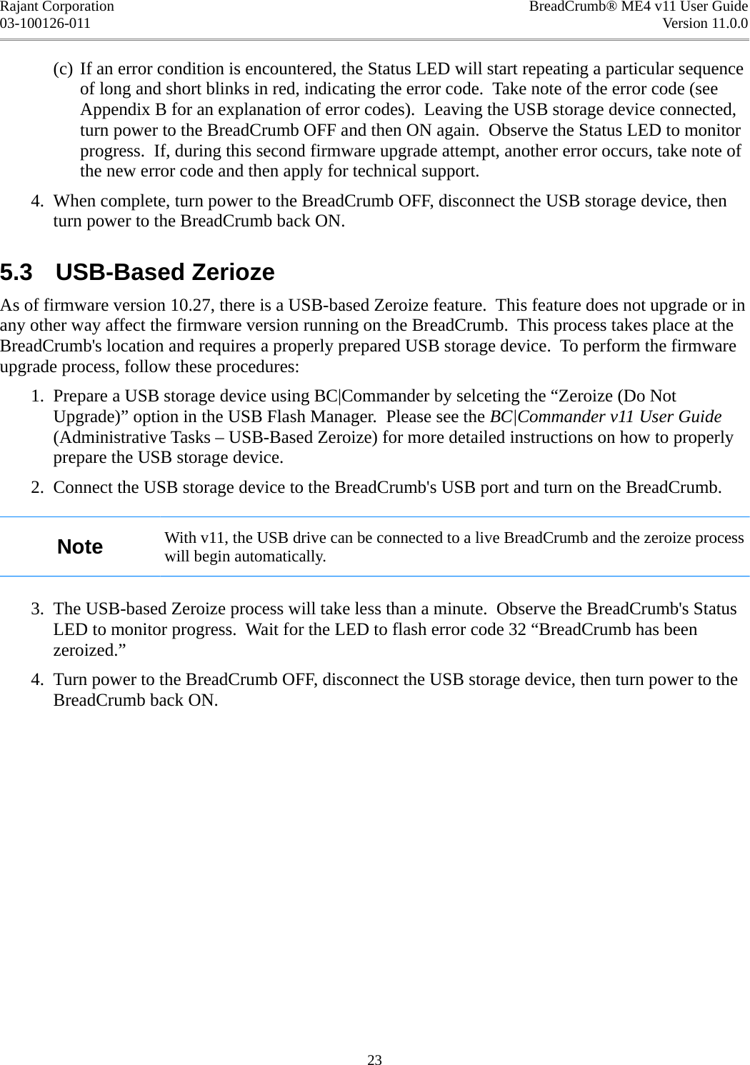 Rajant Corporation BreadCrumb® ME4 v11 User Guide03-100126-011 Version 11.0.0(c) If an error condition is encountered, the Status LED will start repeating a particular sequence of long and short blinks in red, indicating the error code.  Take note of the error code (see Appendix B for an explanation of error codes).  Leaving the USB storage device connected, turn power to the BreadCrumb OFF and then ON again.  Observe the Status LED to monitor progress.  If, during this second firmware upgrade attempt, another error occurs, take note of the new error code and then apply for technical support. 4. When complete, turn power to the BreadCrumb OFF, disconnect the USB storage device, then turn power to the BreadCrumb back ON.5.3  USB-Based ZeriozeAs of firmware version 10.27, there is a USB-based Zeroize feature.  This feature does not upgrade or in any other way affect the firmware version running on the BreadCrumb.  This process takes place at the BreadCrumb&apos;s location and requires a properly prepared USB storage device.  To perform the firmware upgrade process, follow these procedures: 1. Prepare a USB storage device using BC|Commander by selceting the “Zeroize (Do Not Upgrade)” option in the USB Flash Manager.  Please see the BC|Commander v11 User Guide (Administrative Tasks – USB-Based Zeroize) for more detailed instructions on how to properly prepare the USB storage device. 2. Connect the USB storage device to the BreadCrumb&apos;s USB port and turn on the BreadCrumb.Note With v11, the USB drive can be connected to a live BreadCrumb and the zeroize process will begin automatically. 3. The USB-based Zeroize process will take less than a minute.  Observe the BreadCrumb&apos;s Status LED to monitor progress.  Wait for the LED to flash error code 32 “BreadCrumb has been zeroized.” 4. Turn power to the BreadCrumb OFF, disconnect the USB storage device, then turn power to the BreadCrumb back ON.23