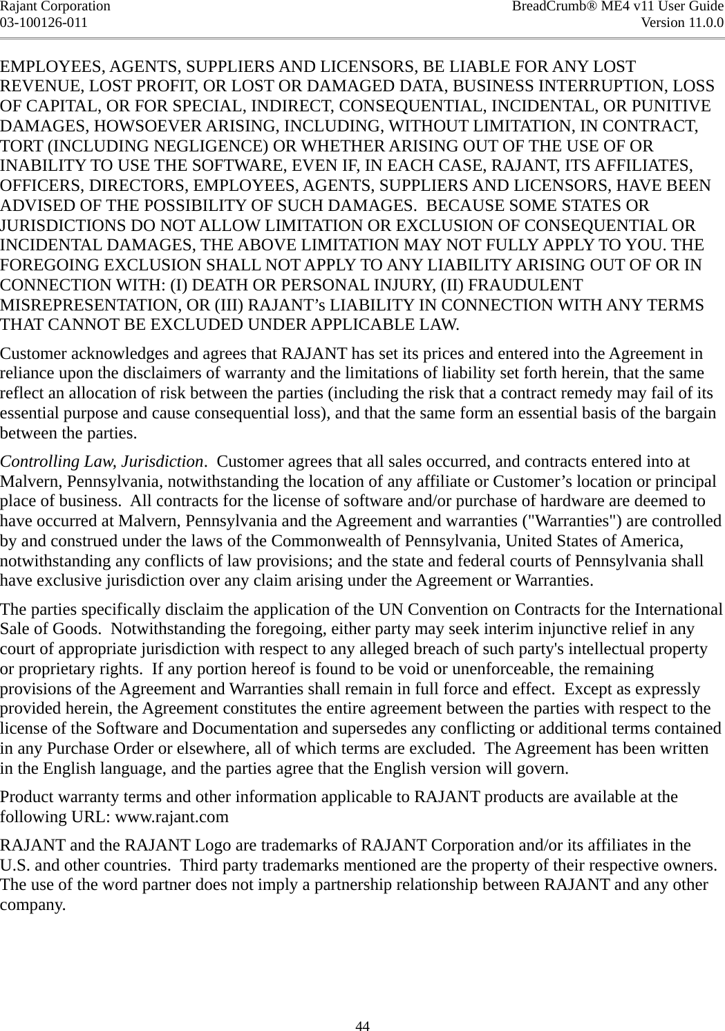 Rajant Corporation BreadCrumb® ME4 v11 User Guide03-100126-011 Version 11.0.0EMPLOYEES, AGENTS, SUPPLIERS AND LICENSORS, BE LIABLE FOR ANY LOST REVENUE, LOST PROFIT, OR LOST OR DAMAGED DATA, BUSINESS INTERRUPTION, LOSS OF CAPITAL, OR FOR SPECIAL, INDIRECT, CONSEQUENTIAL, INCIDENTAL, OR PUNITIVE DAMAGES, HOWSOEVER ARISING, INCLUDING, WITHOUT LIMITATION, IN CONTRACT, TORT (INCLUDING NEGLIGENCE) OR WHETHER ARISING OUT OF THE USE OF OR INABILITY TO USE THE SOFTWARE, EVEN IF, IN EACH CASE, RAJANT, ITS AFFILIATES, OFFICERS, DIRECTORS, EMPLOYEES, AGENTS, SUPPLIERS AND LICENSORS, HAVE BEEN ADVISED OF THE POSSIBILITY OF SUCH DAMAGES.  BECAUSE SOME STATES OR JURISDICTIONS DO NOT ALLOW LIMITATION OR EXCLUSION OF CONSEQUENTIAL OR INCIDENTAL DAMAGES, THE ABOVE LIMITATION MAY NOT FULLY APPLY TO YOU. THE FOREGOING EXCLUSION SHALL NOT APPLY TO ANY LIABILITY ARISING OUT OF OR IN CONNECTION WITH: (I) DEATH OR PERSONAL INJURY, (II) FRAUDULENT MISREPRESENTATION, OR (III) RAJANT’s LIABILITY IN CONNECTION WITH ANY TERMS THAT CANNOT BE EXCLUDED UNDER APPLICABLE LAW. Customer acknowledges and agrees that RAJANT has set its prices and entered into the Agreement in reliance upon the disclaimers of warranty and the limitations of liability set forth herein, that the same reflect an allocation of risk between the parties (including the risk that a contract remedy may fail of its essential purpose and cause consequential loss), and that the same form an essential basis of the bargain between the parties. Controlling Law, Jurisdiction.  Customer agrees that all sales occurred, and contracts entered into at Malvern, Pennsylvania, notwithstanding the location of any affiliate or Customer’s location or principal place of business.  All contracts for the license of software and/or purchase of hardware are deemed to have occurred at Malvern, Pennsylvania and the Agreement and warranties (&quot;Warranties&quot;) are controlled by and construed under the laws of the Commonwealth of Pennsylvania, United States of America, notwithstanding any conflicts of law provisions; and the state and federal courts of Pennsylvania shall have exclusive jurisdiction over any claim arising under the Agreement or Warranties. The parties specifically disclaim the application of the UN Convention on Contracts for the International Sale of Goods.  Notwithstanding the foregoing, either party may seek interim injunctive relief in any court of appropriate jurisdiction with respect to any alleged breach of such party&apos;s intellectual property or proprietary rights.  If any portion hereof is found to be void or unenforceable, the remaining provisions of the Agreement and Warranties shall remain in full force and effect.  Except as expressly provided herein, the Agreement constitutes the entire agreement between the parties with respect to the license of the Software and Documentation and supersedes any conflicting or additional terms contained in any Purchase Order or elsewhere, all of which terms are excluded.  The Agreement has been written in the English language, and the parties agree that the English version will govern. Product warranty terms and other information applicable to RAJANT products are available at the following URL: www.rajant.com RAJANT and the RAJANT Logo are trademarks of RAJANT Corporation and/or its affiliates in the U.S. and other countries.  Third party trademarks mentioned are the property of their respective owners. The use of the word partner does not imply a partnership relationship between RAJANT and any other company.44