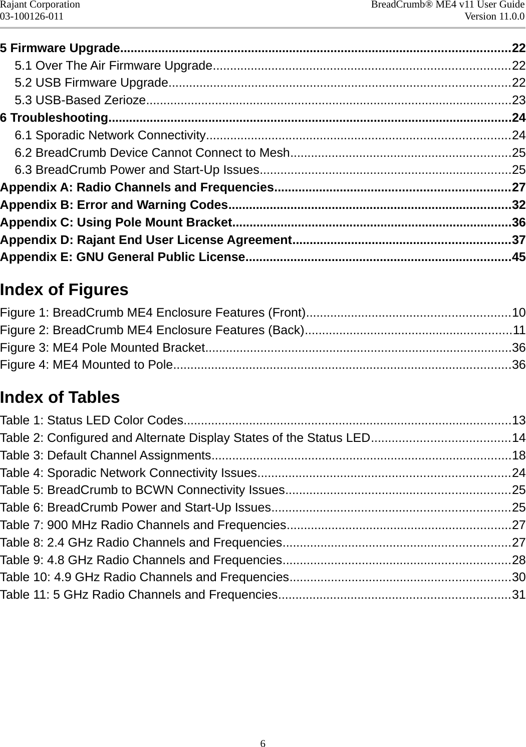 Rajant Corporation BreadCrumb® ME4 v11 User Guide03-100126-011 Version 11.0.05 Firmware Upgrade.................................................................................................................225.1 Over The Air Firmware Upgrade......................................................................................225.2 USB Firmware Upgrade...................................................................................................225.3 USB-Based Zerioze..........................................................................................................236 Troubleshooting.....................................................................................................................246.1 Sporadic Network Connectivity........................................................................................246.2 BreadCrumb Device Cannot Connect to Mesh................................................................256.3 BreadCrumb Power and Start-Up Issues.........................................................................25Appendix A: Radio Channels and Frequencies....................................................................27Appendix B: Error and Warning Codes..................................................................................32Appendix C: Using Pole Mount Bracket.................................................................................36Appendix D: Rajant End User License Agreement...............................................................37Appendix E: GNU General Public License.............................................................................45Index of FiguresFigure 1: BreadCrumb ME4 Enclosure Features (Front)...........................................................10Figure 2: BreadCrumb ME4 Enclosure Features (Back)............................................................11Figure 3: ME4 Pole Mounted Bracket.........................................................................................36Figure 4: ME4 Mounted to Pole..................................................................................................36Index of TablesTable 1: Status LED Color Codes...............................................................................................13Table 2: Configured and Alternate Display States of the Status LED........................................14Table 3: Default Channel Assignments.......................................................................................18Table 4: Sporadic Network Connectivity Issues.........................................................................24Table 5: BreadCrumb to BCWN Connectivity Issues.................................................................25Table 6: BreadCrumb Power and Start-Up Issues.....................................................................25Table 7: 900 MHz Radio Channels and Frequencies.................................................................27Table 8: 2.4 GHz Radio Channels and Frequencies..................................................................27Table 9: 4.8 GHz Radio Channels and Frequencies..................................................................28Table 10: 4.9 GHz Radio Channels and Frequencies................................................................30Table 11: 5 GHz Radio Channels and Frequencies...................................................................316