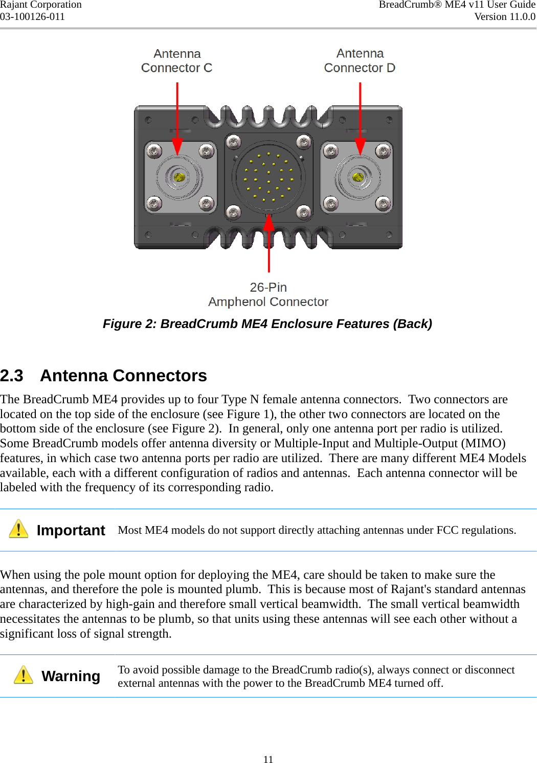 Rajant Corporation BreadCrumb® ME4 v11 User Guide03-100126-011 Version 11.0.0Figure 2: BreadCrumb ME4 Enclosure Features (Back)2.3  Antenna ConnectorsThe BreadCrumb ME4 provides up to four Type N female antenna connectors.  Two connectors are located on the top side of the enclosure (see Figure 1), the other two connectors are located on the bottom side of the enclosure (see Figure 2).  In general, only one antenna port per radio is utilized. Some BreadCrumb models offer antenna diversity or Multiple-Input and Multiple-Output (MIMO) features, in which case two antenna ports per radio are utilized.  There are many different ME4 Models available, each with a different configuration of radios and antennas.  Each antenna connector will be labeled with the frequency of its corresponding radio.  Important Most ME4 models do not support directly attaching antennas under FCC regulations.When using the pole mount option for deploying the ME4, care should be taken to make sure the antennas, and therefore the pole is mounted plumb.  This is because most of Rajant&apos;s standard antennas are characterized by high-gain and therefore small vertical beamwidth.  The small vertical beamwidth necessitates the antennas to be plumb, so that units using these antennas will see each other without a significant loss of signal strength.  Warning To avoid possible damage to the BreadCrumb radio(s), always connect or disconnect external antennas with the power to the BreadCrumb ME4 turned off. 11