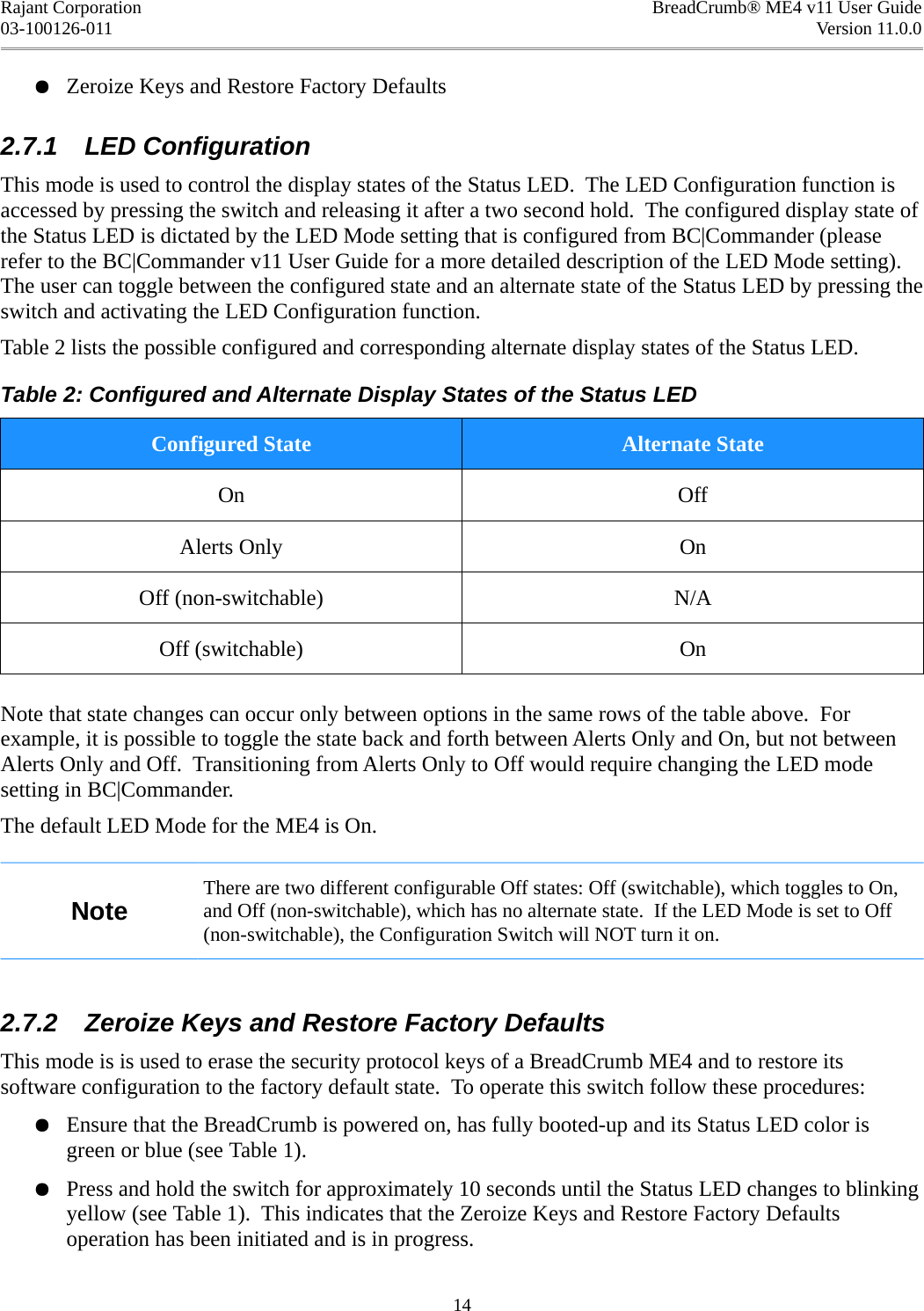 Rajant Corporation BreadCrumb® ME4 v11 User Guide03-100126-011 Version 11.0.0●Zeroize Keys and Restore Factory Defaults2.7.1  LED ConfigurationThis mode is used to control the display states of the Status LED.  The LED Configuration function is accessed by pressing the switch and releasing it after a two second hold.  The configured display state of the Status LED is dictated by the LED Mode setting that is configured from BC|Commander (please refer to the BC|Commander v11 User Guide for a more detailed description of the LED Mode setting). The user can toggle between the configured state and an alternate state of the Status LED by pressing the switch and activating the LED Configuration function.Table 2 lists the possible configured and corresponding alternate display states of the Status LED.Table 2: Configured and Alternate Display States of the Status LEDConfigured State Alternate StateOn OffAlerts Only OnOff (non-switchable) N/AOff (switchable) OnNote that state changes can occur only between options in the same rows of the table above.  For example, it is possible to toggle the state back and forth between Alerts Only and On, but not between Alerts Only and Off.  Transitioning from Alerts Only to Off would require changing the LED mode setting in BC|Commander.The default LED Mode for the ME4 is On.NoteThere are two different configurable Off states: Off (switchable), which toggles to On, and Off (non-switchable), which has no alternate state.  If the LED Mode is set to Off (non-switchable), the Configuration Switch will NOT turn it on.2.7.2  Zeroize Keys and Restore Factory DefaultsThis mode is is used to erase the security protocol keys of a BreadCrumb ME4 and to restore its software configuration to the factory default state.  To operate this switch follow these procedures:●Ensure that the BreadCrumb is powered on, has fully booted-up and its Status LED color is green or blue (see Table 1).●Press and hold the switch for approximately 10 seconds until the Status LED changes to blinking yellow (see Table 1).  This indicates that the Zeroize Keys and Restore Factory Defaults operation has been initiated and is in progress.14