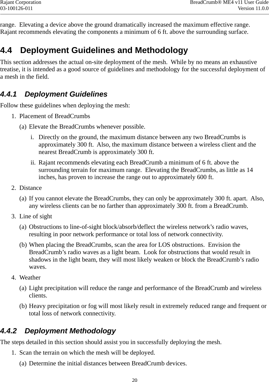 Rajant Corporation BreadCrumb® ME4 v11 User Guide03-100126-011 Version 11.0.0range.  Elevating a device above the ground dramatically increased the maximum effective range. Rajant recommends elevating the components a minimum of 6 ft. above the surrounding surface.4.4  Deployment Guidelines and MethodologyThis section addresses the actual on-site deployment of the mesh.  While by no means an exhaustive treatise, it is intended as a good source of guidelines and methodology for the successful deployment of a mesh in the field.4.4.1  Deployment GuidelinesFollow these guidelines when deploying the mesh: 1. Placement of BreadCrumbs(a) Elevate the BreadCrumbs whenever possible. i. Directly on the ground, the maximum distance between any two BreadCrumbs is approximately 300 ft.  Also, the maximum distance between a wireless client and the nearest BreadCrumb is approximately 300 ft. ii. Rajant recommends elevating each BreadCrumb a minimum of 6 ft. above the surrounding terrain for maximum range.  Elevating the BreadCrumbs, as little as 14 inches, has proven to increase the range out to approximately 600 ft. 2. Distance(a) If you cannot elevate the BreadCrumbs, they can only be approximately 300 ft. apart.  Also, any wireless clients can be no farther than approximately 300 ft. from a BreadCrumb. 3. Line of sight(a) Obstructions to line-of-sight block/absorb/deflect the wireless network’s radio waves, resulting in poor network performance or total loss of network connectivity.(b) When placing the BreadCrumbs, scan the area for LOS obstructions.  Envision the BreadCrumb’s radio waves as a light beam.  Look for obstructions that would result in shadows in the light beam, they will most likely weaken or block the BreadCrumb’s radio waves. 4. Weather(a) Light precipitation will reduce the range and performance of the BreadCrumb and wireless clients.(b) Heavy precipitation or fog will most likely result in extremely reduced range and frequent or total loss of network connectivity.4.4.2  Deployment MethodologyThe steps detailed in this section should assist you in successfully deploying the mesh. 1. Scan the terrain on which the mesh will be deployed.(a) Determine the initial distances between BreadCrumb devices.20