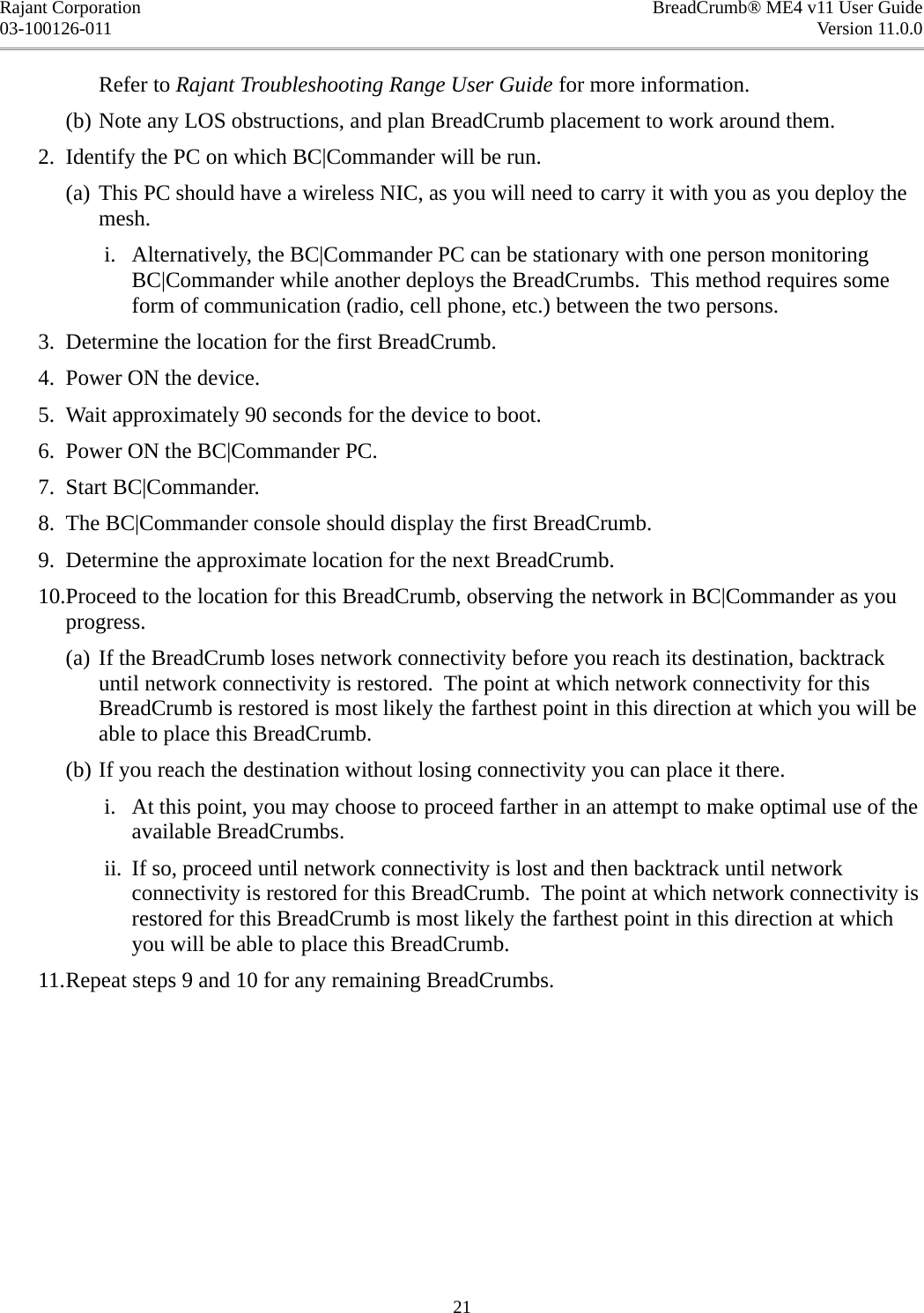 Rajant Corporation BreadCrumb® ME4 v11 User Guide03-100126-011 Version 11.0.0Refer to Rajant Troubleshooting Range User Guide for more information.(b) Note any LOS obstructions, and plan BreadCrumb placement to work around them. 2. Identify the PC on which BC|Commander will be run.(a) This PC should have a wireless NIC, as you will need to carry it with you as you deploy the mesh. i. Alternatively, the BC|Commander PC can be stationary with one person monitoring BC|Commander while another deploys the BreadCrumbs.  This method requires some form of communication (radio, cell phone, etc.) between the two persons. 3. Determine the location for the first BreadCrumb. 4. Power ON the device. 5. Wait approximately 90 seconds for the device to boot. 6. Power ON the BC|Commander PC. 7. Start BC|Commander. 8. The BC|Commander console should display the first BreadCrumb. 9. Determine the approximate location for the next BreadCrumb. 10.Proceed to the location for this BreadCrumb, observing the network in BC|Commander as you progress.(a) If the BreadCrumb loses network connectivity before you reach its destination, backtrack until network connectivity is restored.  The point at which network connectivity for this BreadCrumb is restored is most likely the farthest point in this direction at which you will be able to place this BreadCrumb.(b) If you reach the destination without losing connectivity you can place it there. i. At this point, you may choose to proceed farther in an attempt to make optimal use of the available BreadCrumbs. ii. If so, proceed until network connectivity is lost and then backtrack until network connectivity is restored for this BreadCrumb.  The point at which network connectivity is restored for this BreadCrumb is most likely the farthest point in this direction at which you will be able to place this BreadCrumb. 11.Repeat steps 9 and 10 for any remaining BreadCrumbs.21