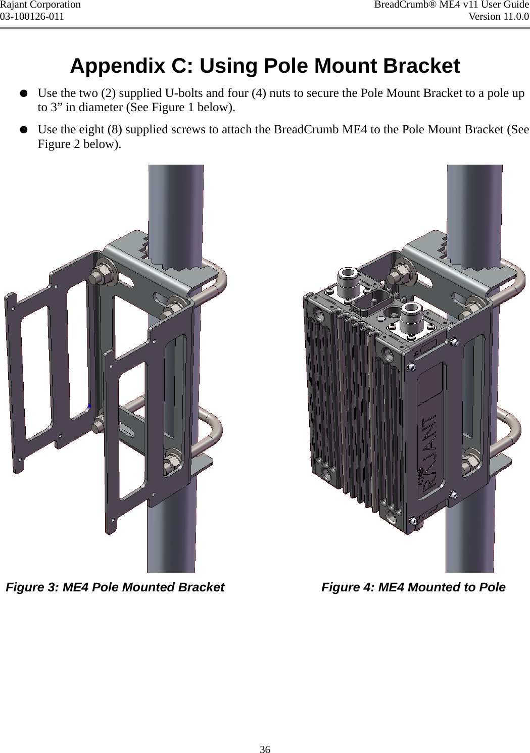 Rajant Corporation BreadCrumb® ME4 v11 User Guide03-100126-011 Version 11.0.0Appendix C: Using Pole Mount Bracket●Use the two (2) supplied U-bolts and four (4) nuts to secure the Pole Mount Bracket to a pole up to 3” in diameter (See Figure 1 below).●Use the eight (8) supplied screws to attach the BreadCrumb ME4 to the Pole Mount Bracket (See Figure 2 below).Figure 3: ME4 Pole Mounted Bracket Figure 4: ME4 Mounted to Pole36
