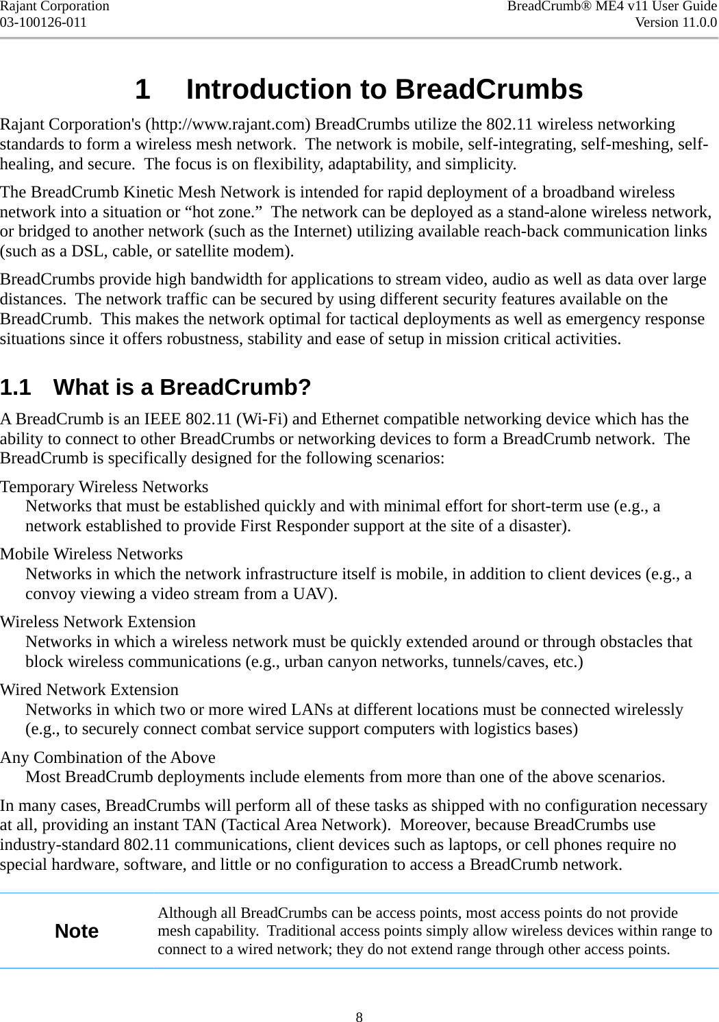 Rajant Corporation BreadCrumb® ME4 v11 User Guide03-100126-011 Version 11.0.01  Introduction to BreadCrumbsRajant Corporation&apos;s (http://www.rajant.com) BreadCrumbs utilize the 802.11 wireless networking standards to form a wireless mesh network.  The network is mobile, self-integrating, self-meshing, self-healing, and secure.  The focus is on flexibility, adaptability, and simplicity.The BreadCrumb Kinetic Mesh Network is intended for rapid deployment of a broadband wireless network into a situation or “hot zone.”  The network can be deployed as a stand-alone wireless network, or bridged to another network (such as the Internet) utilizing available reach-back communication links (such as a DSL, cable, or satellite modem).BreadCrumbs provide high bandwidth for applications to stream video, audio as well as data over large distances.  The network traffic can be secured by using different security features available on the BreadCrumb.  This makes the network optimal for tactical deployments as well as emergency response situations since it offers robustness, stability and ease of setup in mission critical activities.1.1  What is a BreadCrumb?A BreadCrumb is an IEEE 802.11 (Wi-Fi) and Ethernet compatible networking device which has the ability to connect to other BreadCrumbs or networking devices to form a BreadCrumb network.  The BreadCrumb is specifically designed for the following scenarios:Temporary Wireless NetworksNetworks that must be established quickly and with minimal effort for short-term use (e.g., a network established to provide First Responder support at the site of a disaster).Mobile Wireless NetworksNetworks in which the network infrastructure itself is mobile, in addition to client devices (e.g., a convoy viewing a video stream from a UAV).Wireless Network ExtensionNetworks in which a wireless network must be quickly extended around or through obstacles that block wireless communications (e.g., urban canyon networks, tunnels/caves, etc.)Wired Network ExtensionNetworks in which two or more wired LANs at different locations must be connected wirelessly (e.g., to securely connect combat service support computers with logistics bases)Any Combination of the AboveMost BreadCrumb deployments include elements from more than one of the above scenarios.In many cases, BreadCrumbs will perform all of these tasks as shipped with no configuration necessary at all, providing an instant TAN (Tactical Area Network).  Moreover, because BreadCrumbs use industry-standard 802.11 communications, client devices such as laptops, or cell phones require no special hardware, software, and little or no configuration to access a BreadCrumb network.NoteAlthough all BreadCrumbs can be access points, most access points do not provide mesh capability.  Traditional access points simply allow wireless devices within range to connect to a wired network; they do not extend range through other access points.8