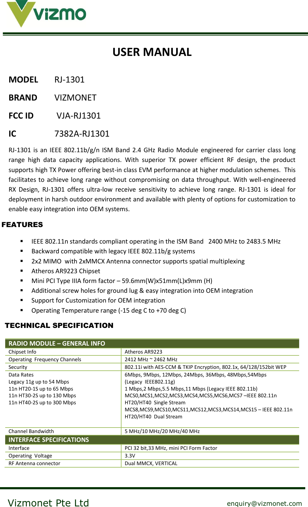    Vizmonet Pte Ltd enquiry@vizmonet.com USER MANUAL MODEL RJ-1301 BRAND  VIZMONET FCC ID  VJA-RJ1301 IC    7382A-RJ1301 RJ-1301  is  an  IEEE  802.11b/g/n  ISM  Band  2.4  GHz  Radio  Module  engineered for carrier  class  long range  high  data  capacity  applications.  With  superior  TX  power  efficient  RF  design,  the  product supports high TX Power offering best-in class EVM performance at higher modulation schemes.  This facilitates to achieve long range without compromising on  data throughput.  With  well-engineered RX  Design,  RJ-1301  offers  ultra-low  receive  sensitivity  to  achieve  long  range.  RJ-1301  is  ideal  for deployment in harsh outdoor environment and available with plenty of options for customization to enable easy integration into OEM systems.   IEEE 802.11n standards compliant operating in the ISM Band   2400 MHz to 2483.5 MHz  Backward compatible with legacy IEEE 802.11b/g systems   2x2 MIMO  with 2xMMCX Antenna connector supports spatial multiplexing  Atheros AR9223 Chipset  Mini PCI Type IIIA form factor – 59.6mm(W)x51mm(L)x9mm (H)  Additional screw holes for ground lug &amp; easy integration into OEM integration  Support for Customization for OEM integration  Operating Temperature range (-15 deg C to +70 deg C)  RADIO MODULE – GENERAL INFO  Chipset Info Atheros AR9223 Operating  Frequency Channels 2412 MHz ~ 2462 MHz Security 802.11i with AES-CCM &amp; TKIP Encryption, 802.1x, 64/128/152bit WEP Data Rates Legacy 11g up to 54 Mbps 11n HT20-1S up to 65 Mbps 11n HT30-2S up to 130 Mbps 11n HT40-2S up to 300 Mbps 6Mbps, 9Mbps, 12Mbps, 24Mbps, 36Mbps, 48Mbps,54Mbps   (Legacy  IEEE802.11g) 1 Mbps,2 Mbps,5.5 Mbps,11 Mbps (Legacy IEEE 802.11b) MCS0,MCS1,MCS2,MCS3,MCS4,MCS5,MCS6,MCS7 –IEEE 802.11n  HT20/HT40  Single Stream MCS8,MCS9,MCS10,MCS11,MCS12,MCS3,MCS14,MCS15 – IEEE 802.11n  HT20/HT40  Dual Stream  Channel Bandwidth 5 MHz/10 MHz/20 MHz/40 MHz INTERFACE SPECIFICATIONS  Interface PCI 32 bit,33 MHz, mini PCI Form Factor Operating  Voltage 3.3V RF Antenna connector Dual MMCX, VERTICAL  FEATURES TECHNICAL SPECIFICATION 